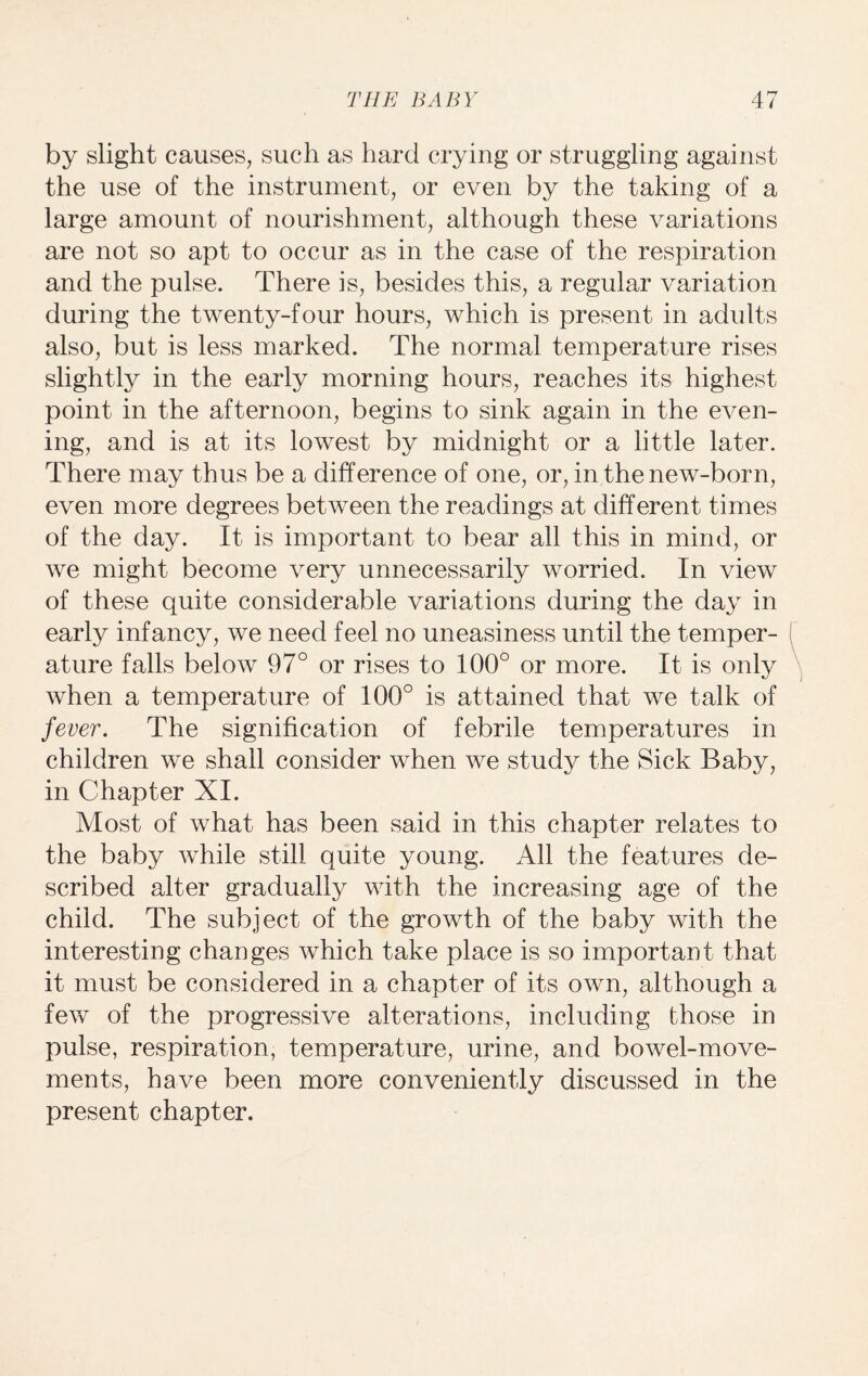 by slight causes, such as hard crying or struggling against the use of the instrument, or even by the taking of a large amount of nourishment, although these variations are not so apt to occur as in the case of the respiration and the pulse. There is, besides this, a regular variation during the twenty-four hours, which is present in adults also, but is less marked. The normal temperature rises slightly in the early morning hours, reaches its highest point in the afternoon, begins to sink again in the e\^en- ing, and is at its lowest by midnight or a little later. There may thus be a difference of one, or, in the new-born, even more degrees between the readings at different times of the day. It is important to bear all this in mind, or we might become very unnecessarily worried. In view of these quite considerable variations during the day in early infancy, we need feel no uneasiness until the temper¬ ature falls below 97° or rises to 100° or more. It is only when a temperature of 100° is attained that we talk of fever. The signification of febrile temperatures in children we shall consider when we study the Sick Baby, in Chapter XI. Most of what has been said in this chapter relates to the baby while still quite young. All the features de¬ scribed alter gradually with the increasing age of the child. The subject of the growth of the baby with the interesting changes which take place is so important that it must be considered in a chapter of its own, although a few of the progressive alterations, including those in pulse, respiration, temperature, urine, and bowel-move¬ ments, have been more conveniently discussed in the present chapter.