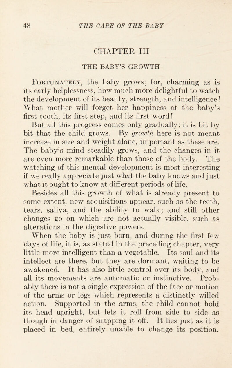 CHAPTER III THE BABY’S GROWTH Fortunately, the baby grows; for, charming as is its early helplessness, how much more delightful to watch the development of its beauty, strength, and intelligence! What mother will forget her happiness at the baby’s first tooth, its first step, and its first word! But all this progress comes only gradually; it is bit by bit that the child grows. By growth here is not meant increase in size and weight alone, important as these are. The baby’s mind steadily grows, and the changes in it are even more remarkable than those of the body. The watching of this mental development is most interesting if we really appreciate just what the baby knows and just what it ought to know at different periods of life. Besides all this growth of what is already present to some extent, new acquisitions appear, such as the teeth, tears, saliva, and the ability to walk; and still other changes go on which are not actually visible, such as alterations in the digestive powers. When the baby is just born, and during the first few days of life, it is, as stated in the preceding chapter, very little more intelligent than a vegetable. Its soul and its intellect are there, but they are dormant, waiting to be awakened. It has also little control over its body, and all its movements are automatic or instinctive. Prob¬ ably there is not a single expression of the face or motion of the arms or legs which represents a distinctly willed action. Supported in the arms, the child cannot hold its head upright, but lets it roll from side to side as though in danger of snapping it off. It lies just as it is placed in bed, entirely unable to change its position.