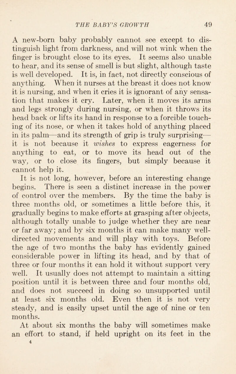 A new-born baby probably cannot see except to dis¬ tinguish light from darkness, and will not wink when the finger is brought close to its eyes. It seems also unable to hear, and its sense of smell is but slight, although taste is well developed. It is, in fact, not directly conscious of anything. When it nurses at the breast it does not know it is nursing, and when it cries it is ignorant of any sensa¬ tion that makes it cry. Later, when it moves its arms and legs strongly during nursing, or when it throws its head back or lifts its hand in response to a forcible touch¬ ing of its nose, or when it takes hold of anything placed in its palm—and its strength of grip is truly surprising— it is not because it wishes to express eagerness for anything to eat, or to move its head out of the way, or to close its fingers, but simply because it cannot help it. It is not long, however, before an interesting change begins. There is seen a distinct increase in the power of control over the members. By the time the baby is three months old, or sometimes a little before this, it gradually begins to make efforts at grasping after objects, although totally unable to judge whether they are near or far away; and by six months it can make many well- directed movements and will play with toys. Before the age of two months the baby has evidently gained considerable power in lifting its head, and by that of three or four months it can hold it without support very well. It usually does not attempt to maintain a sitting position until it is between three and four months old, and does not succeed in doing so unsupported until at least six months old. Even then it is not very steady, and is easily upset until the age of nine or ten months. At about six months the baby will sometimes make an effort to stand, if held upright on its feet in the