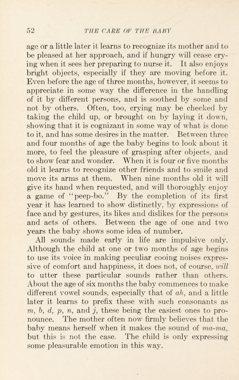 age or a little later it learns to recognize its mother and to be pleased at her approach, and if hungry will cease cry¬ ing when it sees her preparing to nurse it. It also enjoys bright objects, especially if they are moving before it. Even before the age of three months, however, it seems to appreciate in some way the difference in the handling of it by different persons, and is soothed by some and not by others. Often, too, crying may be checked by taking the child up, or brought on by laying it down, showing that it is cognizant in some way of what is done to it, and has some desires in the matter. Between three and four months of age the baby begins to look about it more, to feel the pleasure of grasping after objects, and to show fear and wonder. When it is four or five months old it learns to recognize other friends and to smile and move its arms at them. When nine months old it will give its hand when requested, and will thoroughly enjoy a game of “peep-bo.7’ By the completion of its first year it has learned to show distinctly, by expressions of face and by gestures, its likes and dislikes for the persons and acts of others. Between the age of one and two years the baby shows some idea of number. All sounds made early in life are impulsive only. Although the child at one or two months of age begins to use its voice in making peculiar cooing noises expres¬ sive of comfort and happiness, it does not, of course, will to utter these particular sounds rather than others. About the age of six months the baby commences to make different vowel sounds, especially that of ah, and a little later it learns to prefix these with such consonants as m, h, d, p, n, and j, these being the easiest ones to pro¬ nounce. The mother often now firmly believes that the baby means herself when it makes the sound of ma-ma, but this is not the case. The child is only expressing some pleasurable emotion in this way.