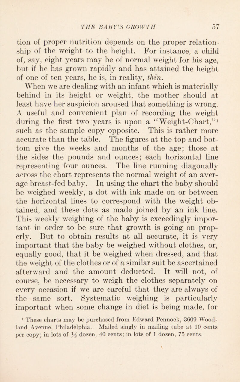 tion of proper nutrition depends on the proper relation¬ ship of the weight to the height. For instance, a child of, say, eight years may be of normal weight for his age, but if he has grown rapidly and has attained the height of one of ten years, he is, in reality, thin. When we are dealing with an infant which is materially behind in its height or weight, the mother should at least have her suspicion aroused that something is wrong. A useful and convenient plan of recording the weight during the first two years is upon a “Weight-Chart/71 such as the sample copy opposite. This is rather more accurate than the table. The figures at the top and bot¬ tom give the weeks and months of the age; those at the sides the pounds and ounces; each horizontal line representing four ounces. The line running diagonally across the chart represents the normal weight of an aver¬ age breast-fed baby. In using the chart the baby should be weighed weekly, a dot with ink made on or between the horizontal lines to correspond with the weight ob¬ tained, and these dots as made joined by an ink line. This weekly weighing of the baby is exceedingly impor¬ tant in order to be sure that growth is going on prop¬ erly. But to obtain results at all accurate, it is very important that the baby be weighed without clothes, or, equally good, that it be weighed when dressed, and that the weight of the clothes or of a similar suit be ascertained afterward and the amount deducted. It will not, of course, be necessary to weigh the clothes separately on every occasion if we are careful that they are always of the same sort. Systematic weighing is particularly important when some change in diet is being made, for 1 These charts may be purchased from Edward Pennock, 3609 Wood¬ land Avenue, Philadelphia. Mailed singly in mailing tube at 10 cents per copy; in lots of Yi dozen, 40 cents; in lots of 1 dozen, 75 cents.