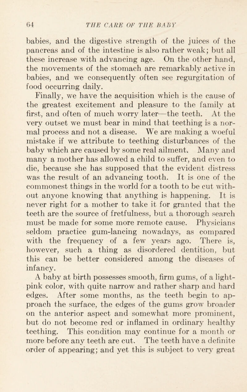 babies, and the digestive strength of the juices of the pancreas and of the intestine is also rather weak; but all these increase with advancing age. On the other hand, the movements of the stomach are remarkably active in babies, and we consequently often see regurgitation of food occurring daily. Finally, we have the acquisition which is the cause of the greatest excitement and pleasure to the family at first, and often of much worry later—the teeth. At the very outset we must bear in mind that teething is a nor¬ mal process and not a disease. We are making a woeful mistake if we attribute to teething disturbances of the baby which are caused by some real ailment. Many and many a mother has allowed a child to suffer, and even to die, because she has supposed that the evident distress was the result of an advancing tooth. It is one of the commonest things in the world for a tooth to be cut with¬ out anyone knowing that anything is happening. It is never right for a mother to take it for granted that the teeth are the source of fretfulness, but a thorough search must be made for some more remote cause. Phvsicians seldom practice gum-lancing nowadays, as compared with the frequency of a few years ago. There is, however, such a thing as disordered dentition, but this can be better considered among the diseases of infancy. A baby at birth possesses smooth, firm gums, of a light- pink color, with quite narrow and rather sharp and hard edges. After some months, as the teeth begin to ap¬ proach the surface, the edges of the gums grow broader on the anterior aspect and somewhat more prominent, but do not become red or inflamed in ordinary healthy teething. This condition may continue for a month or more before any teeth are cut. The teeth have a definite order of appearing; and yet this is subject to very great