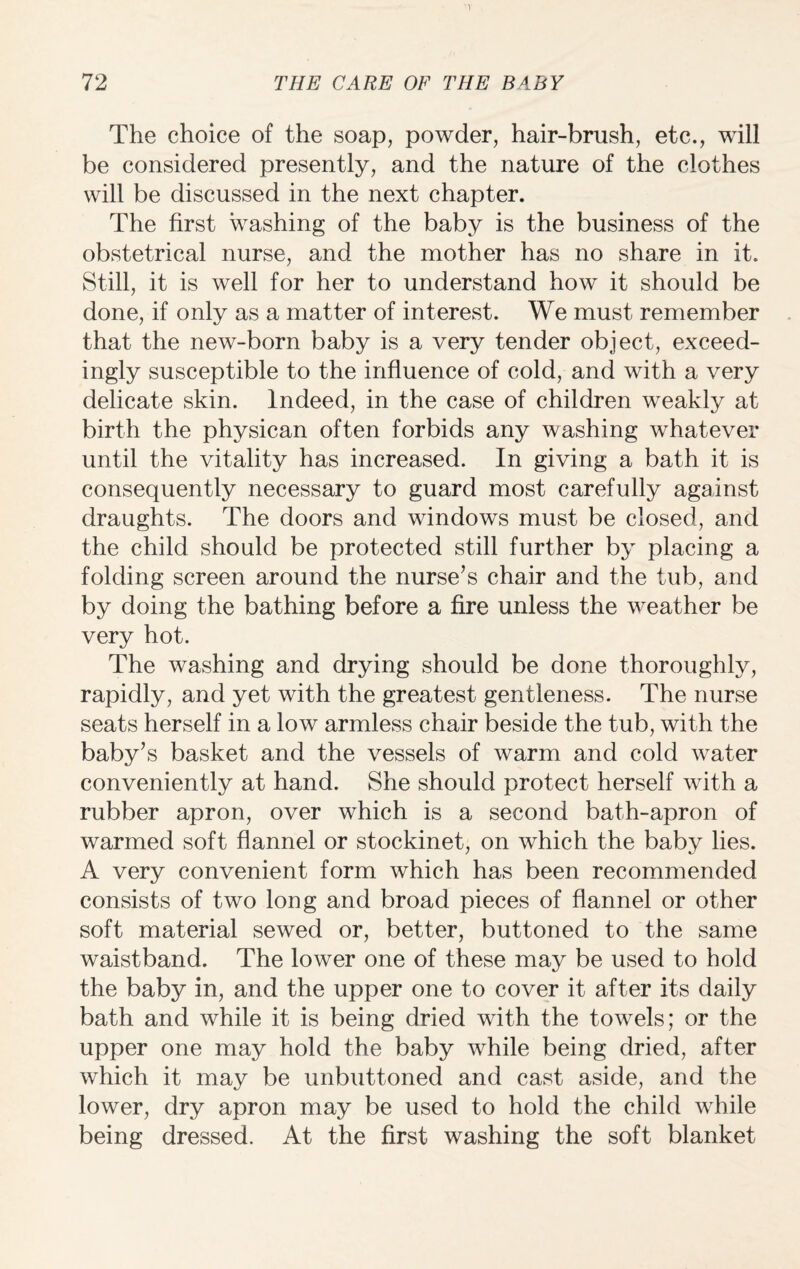 The choice of the soap, powder, hair-brush, etc., will be considered presently, and the nature of the clothes will be discussed in the next chapter. The first washing of the baby is the business of the obstetrical nurse, and the mother has no share in it. Still, it is well for her to understand how it should be done, if only as a matter of interest. We must remember that the new-born baby is a very tender object, exceed¬ ingly susceptible to the influence of cold, and with a very delicate skin. Indeed, in the case of children weakly at birth the physican often forbids any washing whatever until the vitality has increased. In giving a bath it is consequently necessary to guard most carefully against draughts. The doors and windows must be closed, and the child should be protected still further by placing a folding screen around the nurse’s chair and the tub, and by doing the bathing before a fire unless the weather be very hot. The washing and drying should be done thoroughly, rapidly, and yet with the greatest gentleness. The nurse seats herself in a low armless chair beside the tub, with the baby’s basket and the vessels of warm and cold water conveniently at hand. She should protect herself with a rubber apron, over which is a second bath-apron of warmed soft flannel or stockinet, on which the baby lies. A very convenient form which has been recommended consists of two long and broad pieces of flannel or other soft material sewed or, better, buttoned to the same waistband. The lower one of these may be used to hold the baby in, and the upper one to cover it after its daily bath and while it is being dried with the towels; or the upper one may hold the baby while being dried, after which it may be unbuttoned and cast aside, and the lower, dry apron may be used to hold the child while being dressed. At the first washing the soft blanket