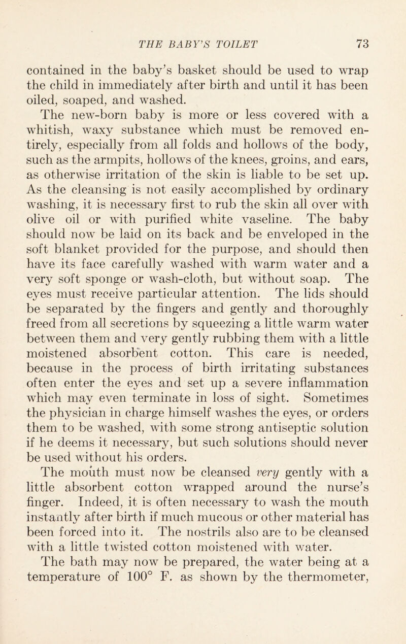 contained in the baby’s basket should be used to wrap the child in immediately after birth and until it has been oiled, soaped, and washed. The new-born baby is more or less covered with a whitish, waxy substance which must be removed en¬ tirely, especially from all folds and hollows of the body, such as the armpits, hollows of the knees, groins, and ears, as otherwise irritation of the skin is liable to be set up. As the cleansing is not easily accomplished by ordinary washing, it is necessary first to rub the skin all over with olive oil or with purified white vaseline. The baby should now be laid on its back and be enveloped in the soft blanket provided for the purpose, and should then have its face carefully washed with warm water and a very soft sponge or wash-cloth, but without soap. The eyes must receive particular attention. The lids should be separated by the fingers and gently and thoroughly freed from all secretions by squeezing a little warm water between them and very gently rubbing them with a little moistened absorbent cotton. This care is needed, because in the process of birth irritating substances often enter the eyes and set up a severe inflammation which may even terminate in loss of sight. Sometimes the physician in charge himself washes the eyes, or orders them to be washed, with some strong antiseptic solution if he deems it necessary, but such solutions should never be used without his orders. The mouth must now be cleansed very gently with a little absorbent cotton wrapped around the nurse’s finger. Indeed, it is often necessary to wash the mouth instantlv after birth if much mucous or other material has been forced into it. The nostrils also are to be cleansed with a little twisted cotton moistened with water. The bath may now be prepared, the water being at a temperature of 100° F. as shown by the thermometer,