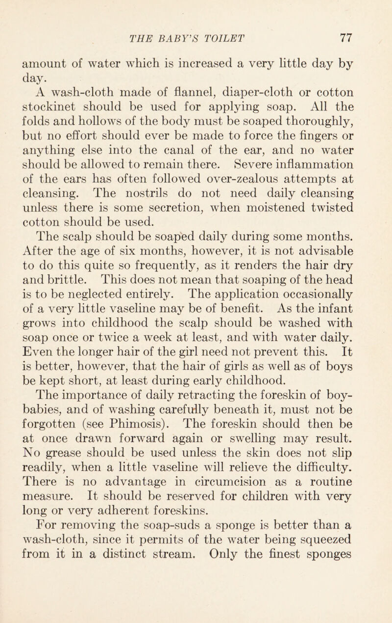 amount of water which is increased a very little day by day. A wash-cloth made of flannel, diaper-cloth or cotton stockinet should be used for applying soap. All the folds and hollows of the body must be soaped thoroughly, but no effort should ever be made to force the fingers or anything else into the canal of the ear, and no water should be allowed to remain there. Severe inflammation of the ears has often followed over-zealous attempts at cleansing. The nostrils do not need daily cleansing unless there is some secretion, when moistened twisted cotton should be used. The scalp should be soaped daily during some months. After the age of six months, however, it is not advisable to do this quite so frequently, as it renders the hair dry and brittle. This does not mean that soaping of the head is to be neglected entirely. The application occasionally of a very little vaseline may be of benefit. As the infant grows into childhood the scalp should be washed with soap once or twice a week at least, and with water daily. Even the longer hair of the girl need not prevent this. It is better, however, that the hair of girls as well as of boys be kept short, at least during early childhood. The importance of daily retracting the foreskin of boy- babies, and of washing carefully beneath it, must not be forgotten (see Phimosis). The foreskin should then be at once drawn forward again or swelling may result. No grease should be used unless the skin does not slip readily, when a little vaseline will relieve the difficulty. There is no advantage in circumcision as a routine measure. It should be reserved for children with very long or very adherent foreskins. For removing the soap-suds a sponge is better than a wash-cloth, since it permits of the water being squeezed from it in a distinct stream. Only the finest sponges