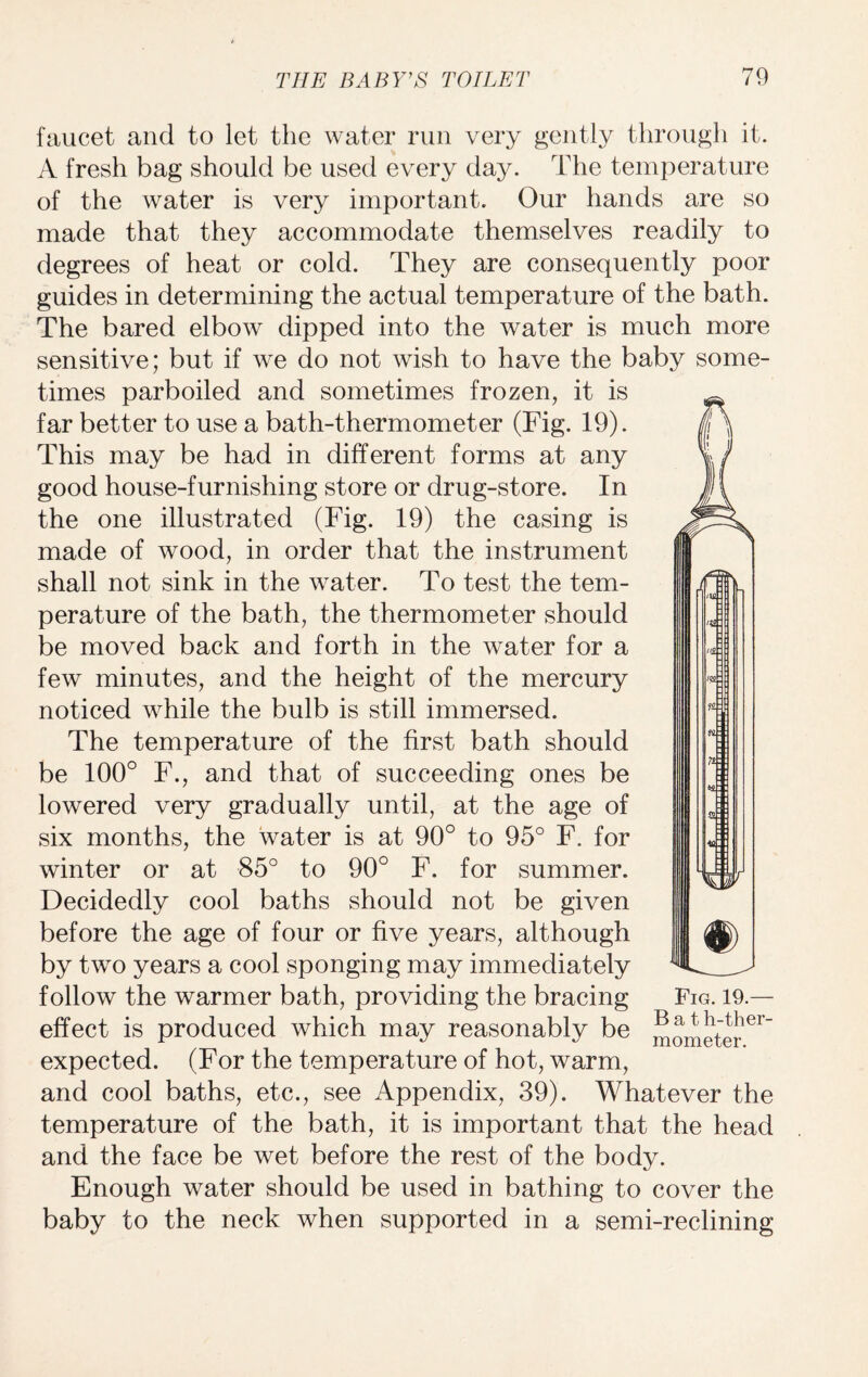 faucet and to let the water run very gently through it. A fresh hag should be used every day. The temperature of the water is very important. Our hands are so made that they accommodate themselves readily to degrees of heat or cold. They are consequently poor guides in determining the actual temperature of the bath. The bared elbow dipped into the water is much more sensitive; but if we do not wish to have the baby some¬ times parboiled and sometimes frozen, it is far better to use a bath-thermometer (Fig. 19). This may be had in different forms at any good house-furnishing store or drug-store. In the one illustrated (Fig. 19) the casing is made of wood, in order that the instrument shall not sink in the water. To test the tem¬ perature of the bath, the thermometer should be moved back and forth in the water for a few minutes, and the height of the mercury noticed while the bulb is still immersed. The temperature of the first bath should be 100° F., and that of succeeding ones be lowered very gradually until, at the age of six months, the water is at 90° to 95° F. for winter or at 85° to 90° F. for summer. Decidedly cool baths should not be given before the age of four or five years, although by two years a cool sponging may immediately follow the warmer bath, providing the bracing Fig. 19- effect is produced which may reasonably be IOmeter^ expected. (For the temperature of hot, warm, and cool baths, etc., see Appendix, 39). Whatever the temperature of the bath, it is important that the head and the face be wet before the rest of the body. Enough water should be used in bathing to cover the baby to the neck when supported in a semi-reclining