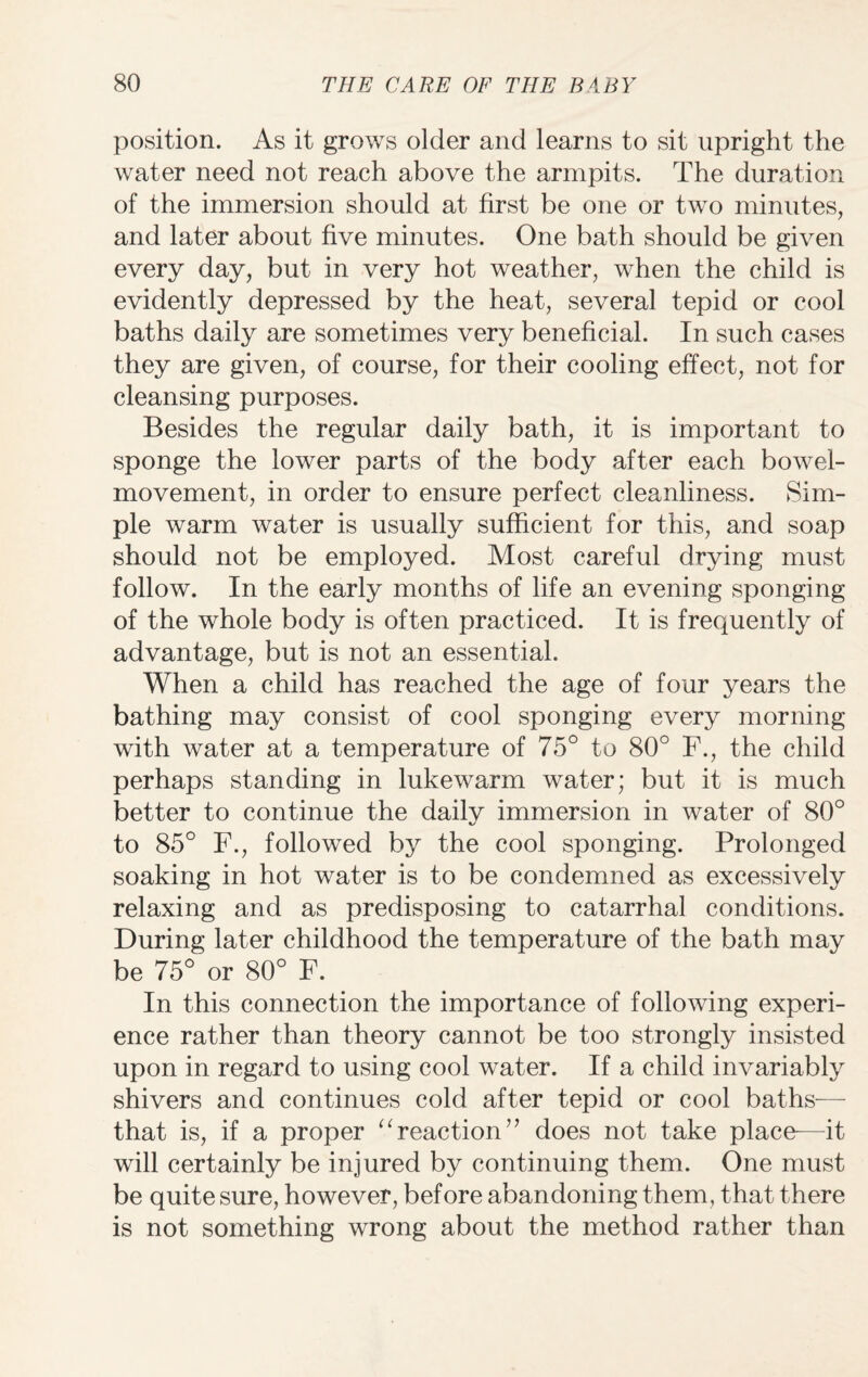 position. As it grows older and learns to sit upright the water need not reach above the armpits. The duration of the immersion should at first be one or two minutes, and later about five minutes. One bath should be given every day, but in very hot weather, when the child is evidently depressed by the heat, several tepid or cool baths daily are sometimes very beneficial. In such cases they are given, of course, for their cooling effect, not for cleansing purposes. Besides the regular daily bath, it is important to sponge the lower parts of the body after each bowel- movement, in order to ensure perfect cleanliness. Sim¬ ple warm water is usually sufficient for this, and soap should not be employed. Most careful drying must follow. In the early months of life an evening sponging of the whole body is often practiced. It is frequently of advantage, but is not an essential. When a child has reached the age of four years the bathing may consist of cool sponging every morning with water at a temperature of 75° to 80° F., the child perhaps standing in lukewarm water; but it is much better to continue the dailv immersion in water of 80° to 85° F., followed by the cool sponging. Prolonged soaking in hot water is to be condemned as excessively relaxing and as predisposing to catarrhal conditions. During later childhood the temperature of the bath may be 75° or 80° F. In this connection the importance of following experi¬ ence rather than theory cannot be too strongly insisted upon in regard to using cool water. If a child invariably shivers and continues cold after tepid or cool baths— that is, if a proper “ reaction” does not take place—it will certainly be injured by continuing them. One must be quite sure, however, before abandoning them, that there is not something wrong about the method rather than