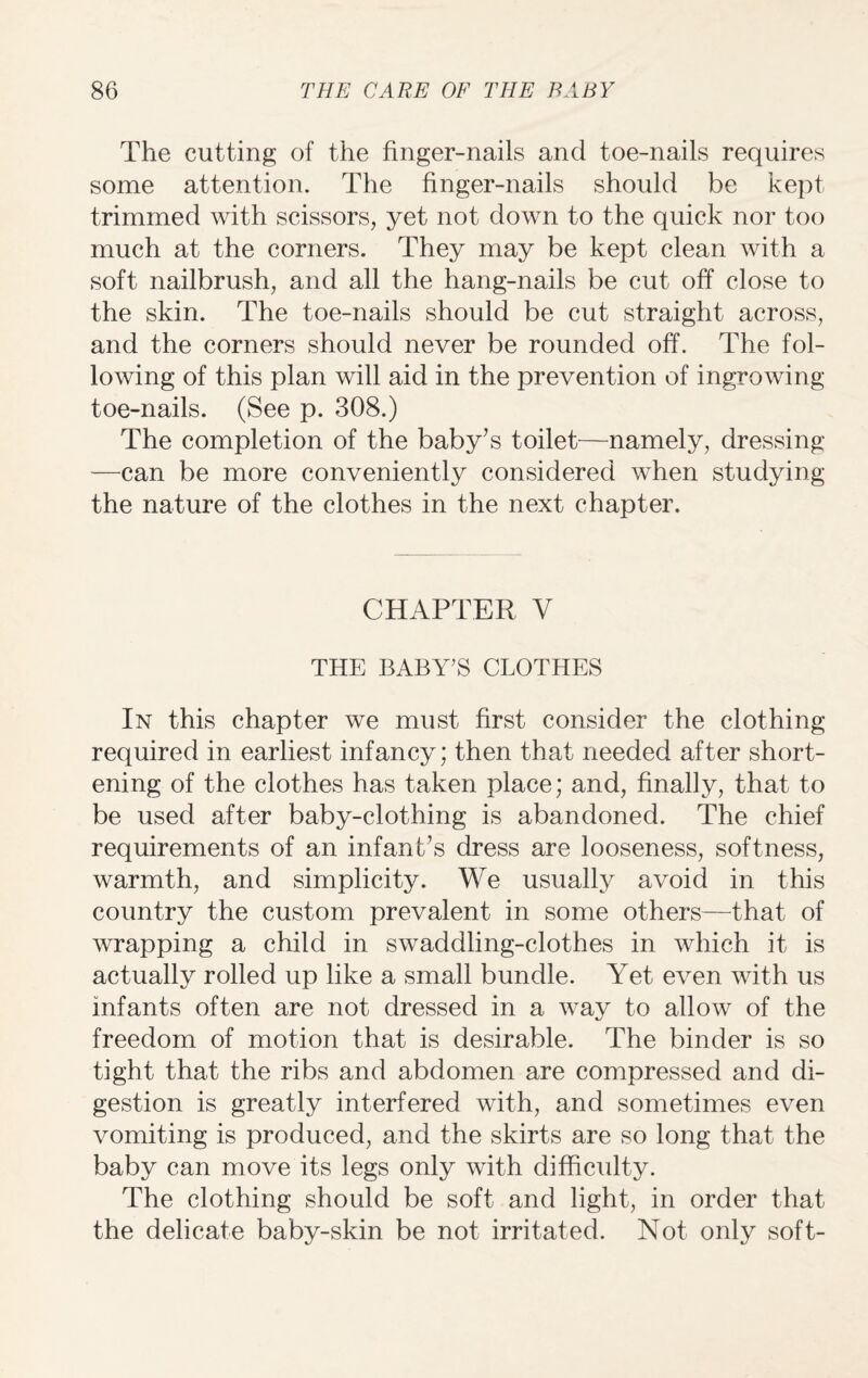 The cutting of the finger-nails and toe-nails requires some attention. The finger-nails should be kept trimmed with scissors, yet not down to the quick nor too much at the corners. They may be kept clean with a soft nailbrush, and all the hang-nails be cut off* close to the skin. The toe-nails should be cut straight across, and the corners should never be rounded off. The fol¬ lowing of this plan will aid in the prevention of ingrowing toe-nails. (See p. 308.) The completion of the baby’s toilet—namely, dressing —can be more conveniently considered when studying the nature of the clothes in the next chapter. CHAPTER V THE BABY'S CLOTHES In this chapter we must first consider the clothing required in earliest infancy; then that needed after short¬ ening of the clothes has taken place; and, finally, that to be used after baby-clothing is abandoned. The chief requirements of an infant’s dress are looseness, softness, warmth, and simplicity. We usually avoid in this country the custom prevalent in some others—that, of wrapping a child in swaddling-clothes in which it is actually rolled up like a small bundle. Yet even with us infants often are not dressed in a way to allow of the freedom of motion that is desirable. The binder is so tight that the ribs and abdomen are compressed and di¬ gestion is greatly interfered with, and sometimes even vomiting is produced, and the skirts are so long that the baby can move its legs only with difficulty. The clothing should be soft and light, in order that the delicate baby-skin be not irritated. Not only soft-