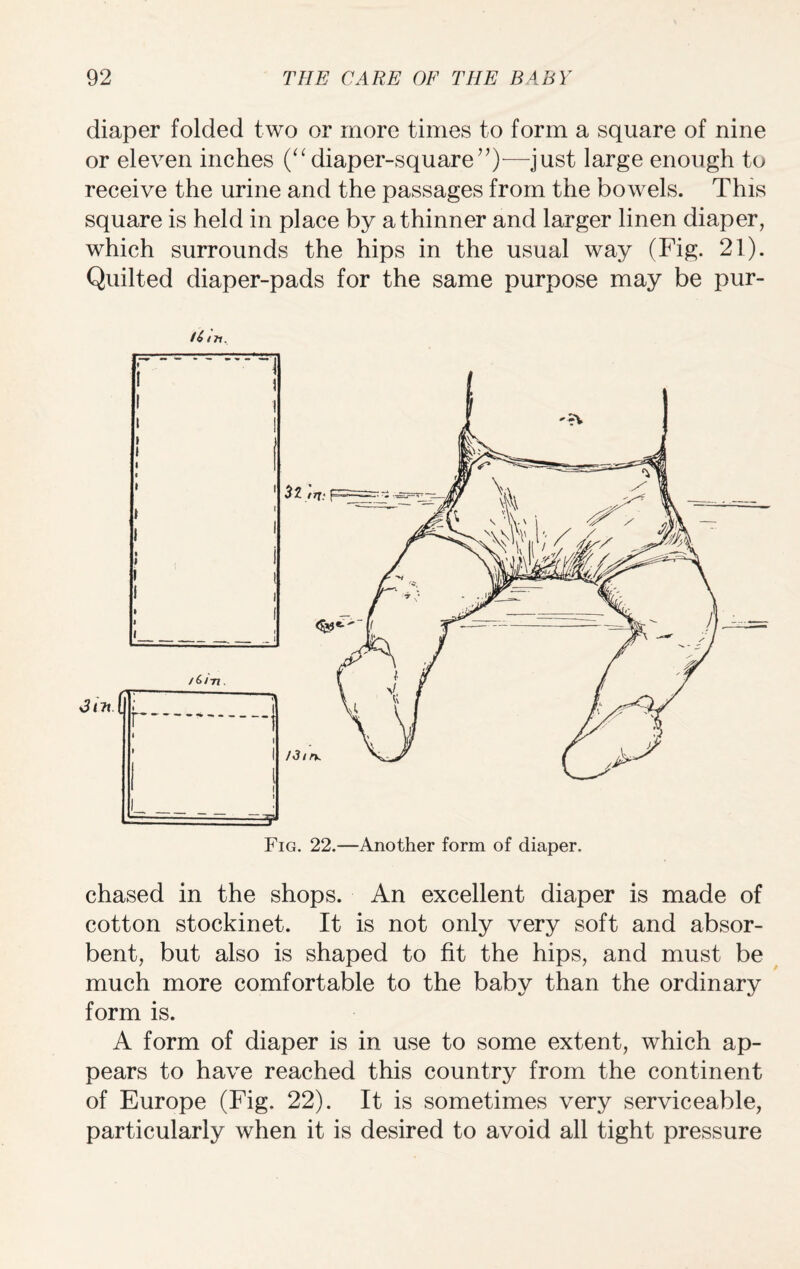 diaper folded two or more times to form a square of nine or eleven inches (“diaper-square”)-—just large enough to receive the urine and the passages from the bowels. This square is held in place by a thinner and larger linen diaper, which surrounds the hips in the usual way (Fig. 21). Quilted diaper-pads for the same purpose may be pur- f4 m. Fig. 22.—Another form of diaper. chased in the shops. An excellent diaper is made of cotton stockinet. It is not only very soft and absor¬ bent, but also is shaped to fit the hips, and must be much more comfortable to the baby than the ordinary form is. A form of diaper is in use to some extent, which ap¬ pears to have reached this country from the continent of Europe (Fig. 22). It is sometimes very serviceable, particularly when it is desired to avoid all tight pressure