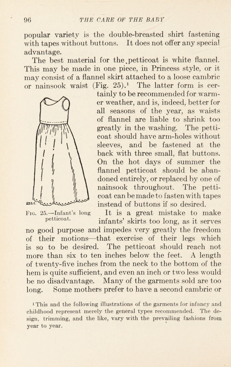 popular variety is the double-breasted shirt fastening with tapes without buttons. It does not offer any special advantage. The best material for the^petticoat is white flannel. This may be made in one piece, in Princess style, or it may consist of a flannel skirt attached to a loose cambric or nainsook waist (Fig. 25).1 The latter form is cer¬ tainly to be recommended for warm¬ er weather, and is, indeed, better for all seasons of the year, as waists of flannel are liable to shrink too greatly in the washing. The petti¬ coat should have arm-holes without sleeves, and be fastened at the back with three small, flat buttons. On the hot days of summer the flannel petticoat should be aban¬ doned entirely, or replaced by one of nainsook throughout. The petti¬ coat can be made to fasten with tapes instead of buttons if so desired. It is a great mistake to make infants’ skirts too long, as it serves no good purpose and impedes very greatly the freedom of their motions—that exercise of their legs which is so to be desired. The petticoat should reach not more than six to ten inches below the feet. A length of twenty-five inches from the neck to the bottom of the hem is quite sufficient, and even an inch or two less would be no disadvantage. Many of the garments sold are too long. Some mothers prefer to have a second cambric or iThis and the following illustrations of the garments for infancy and childhood represent merely the general types recommended. The de¬ sign, trimming, and the like, vary with the prevailing fashions from year to year. Fig. 25.—Infant’s long petticoat.