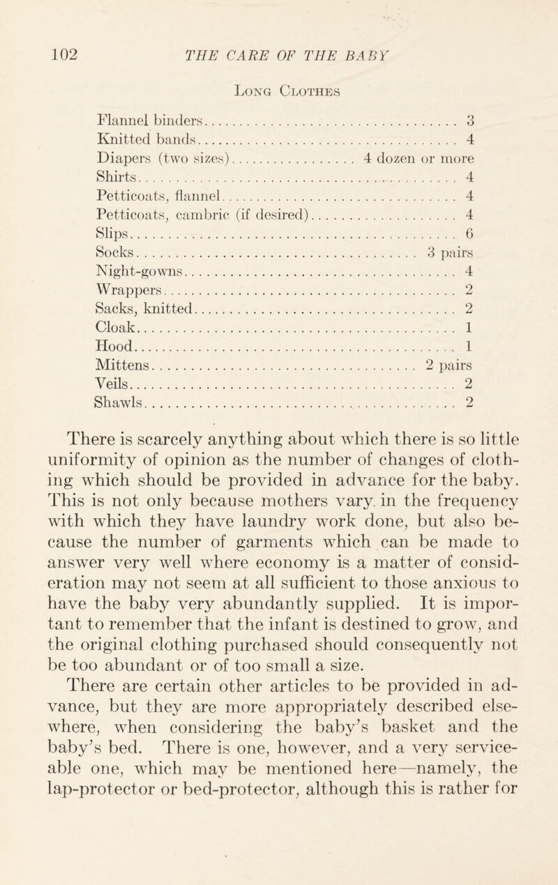 Long Clothes Flannel binders. Knitted bands. Diapers (two sizes). Shirts. Petticoats, flannel. Petticoats, cambric (if desired) Slips. Socks. Night-gowns. Wrappers. Sacks, knitted. Cloak. Hood. Mittens. Veils. Shawls. o . O . 4 4 dozen or more . 4 . 4 . 4 . 6 . 3 pairs . 4 . 2 . 2 . 1 . 1 . 2 pairs . 2 2 There is scarcely anything about which there is so little uniformity of opinion as the number of changes of cloth¬ ing which should be provided in advance for the baby. This is not only because mothers vary, in the frequency with which they have laundry work done, but also be¬ cause the number of garments which can be made to answer ver}^ well where economy is a matter of consid¬ eration may not seem at all sufficient to those anxious to have the baby very abundantly supplied. It is impor¬ tant to remember that the infant is destined to grow, and the original clothing purchased should consequently not be too abundant or of too small a size. There are certain other articles to be provided in ad¬ vance, but they are more appropriately described else¬ where, when considering the baby’s basket and the baby’s bed. There is one, however, and a very service¬ able one, which may be mentioned here—namely, the lap-protector or bed-protector, although this is rather for