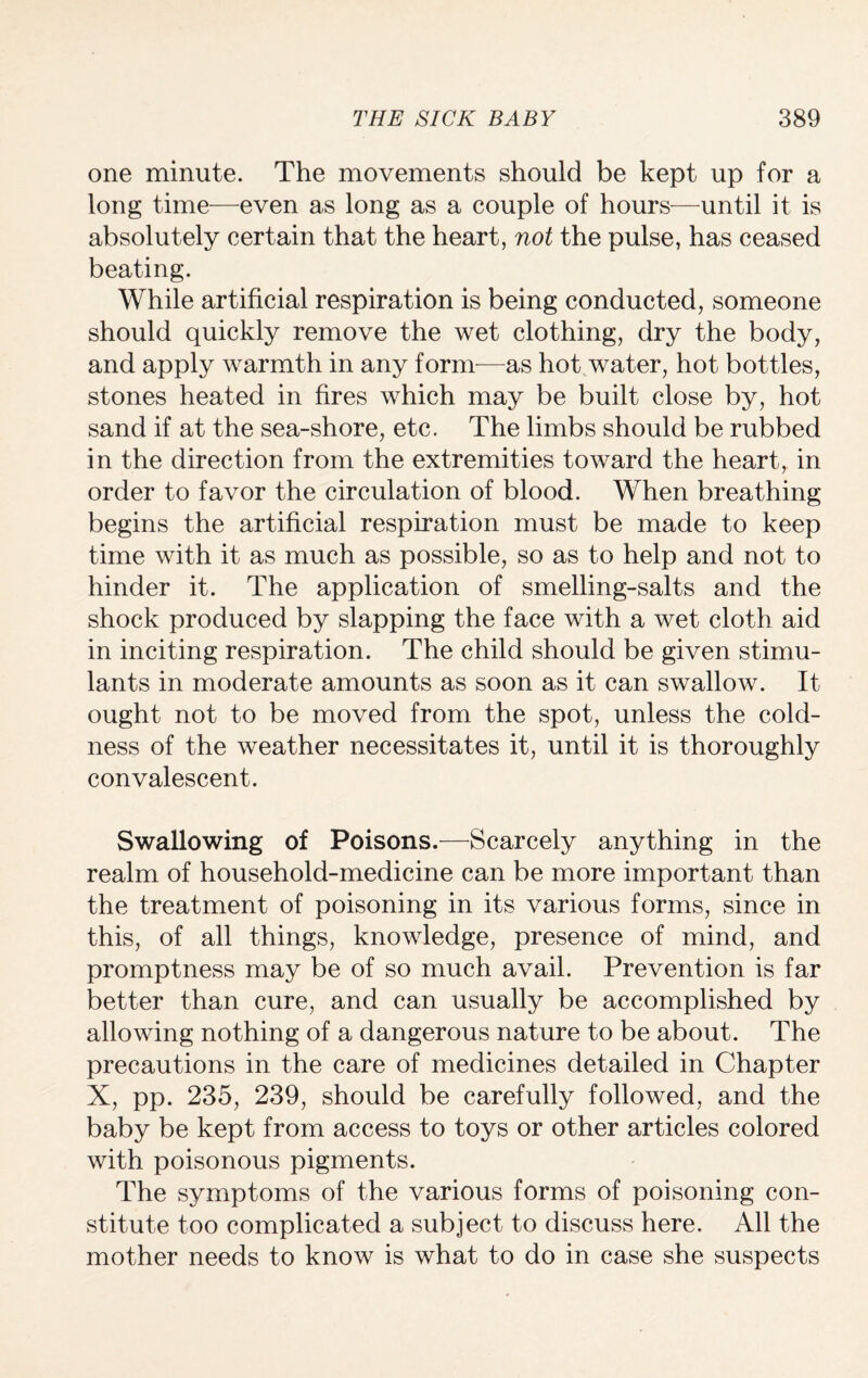one minute. The movements should be kept up for a long time—even as long as a couple of hours—until it is absolutely certain that the heart, not the pulse, has ceased beating. While artificial respiration is being conducted, someone should quickly remove the wet clothing, dry the body, and apply warmth in any form—as hot water, hot bottles, stones heated in fires which may be built close by, hot sand if at the sea-shore, etc. The limbs should be rubbed in the direction from the extremities toward the heart, in order to favor the circulation of blood. When breathing begins the artificial respiration must be made to keep time with it as much as possible, so as to help and not to hinder it. The application of smelling-salts and the shock produced by slapping the face with a wet cloth aid in inciting respiration. The child should be given stimu¬ lants in moderate amounts as soon as it can swallow. It ought not to be moved from the spot, unless the cold¬ ness of the weather necessitates it, until it is thoroughly convalescent. Swallowing of Poisons.—Scarcely anything in the realm of household-medicine can be more important than the treatment of poisoning in its various forms, since in this, of all things, knowledge, presence of mind, and promptness may be of so much avail. Prevention is far better than cure, and can usually be accomplished by allowing nothing of a dangerous nature to be about. The precautions in the care of medicines detailed in Chapter X, pp. 235, 239, should be carefully followed, and the baby be kept from access to toys or other articles colored with poisonous pigments. The symptoms of the various forms of poisoning con¬ stitute too complicated a subject to discuss here. All the mother needs to know is what to do in case she suspects