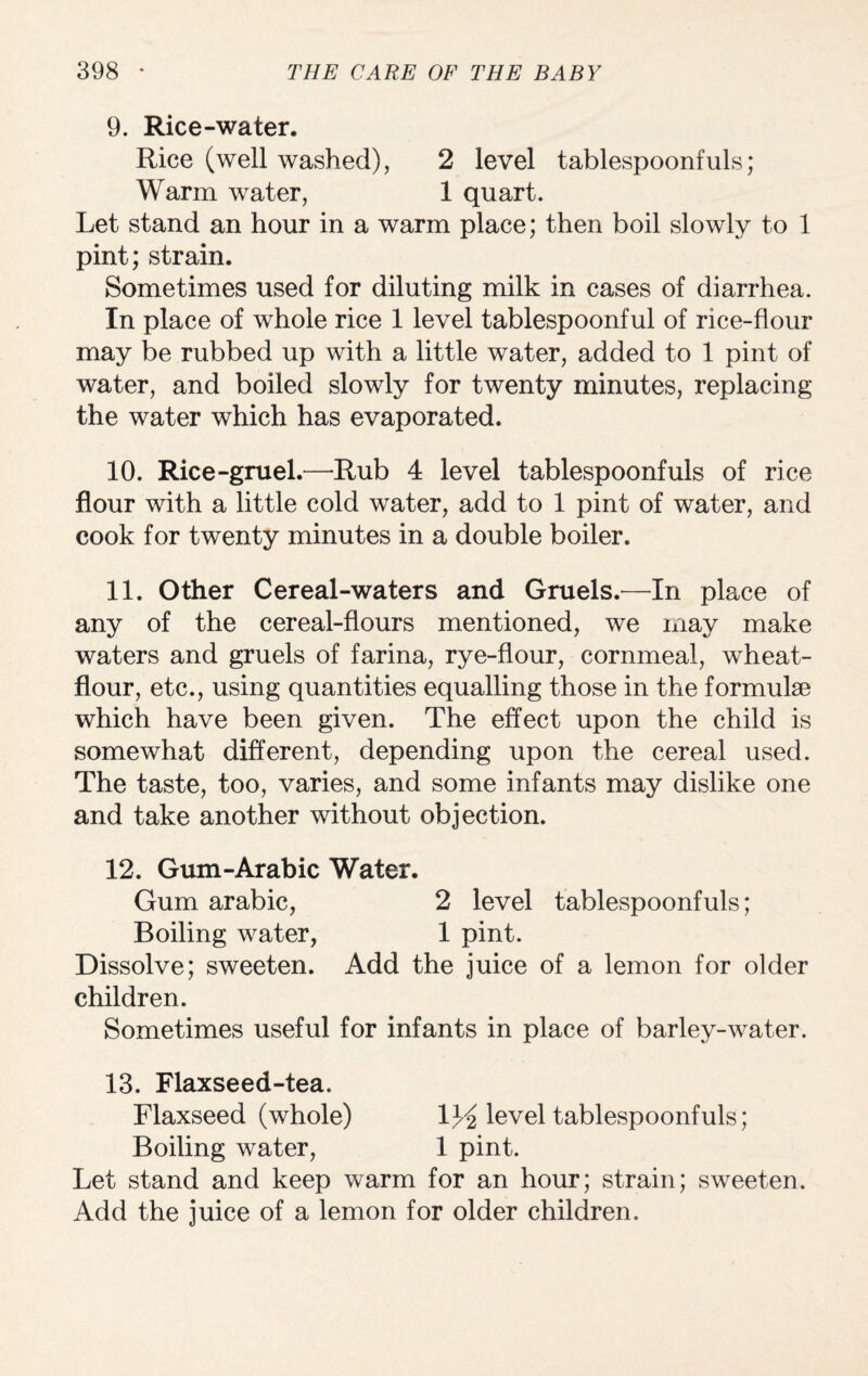 9. Rice-water. Rice (well washed), 2 level tablespoonfuls; Warm water, 1 quart. Let stand an hour in a warm place; then boil slowly to 1 pint; strain. Sometimes used for diluting milk in cases of diarrhea. In place of whole rice 1 level tablespoonful of rice-flour may be rubbed up with a little water, added to 1 pint of water, and boiled slowly for twenty minutes, replacing the water which has evaporated. 10. Rice-gruel.—Rub 4 level tablespoonfuls of rice flour with a little cold water, add to 1 pint of water, and cook for twenty minutes in a double boiler. 11. Other Cereal-waters and Gruels.—In place of any of the cereal-flours mentioned, we may make waters and gruels of farina, rye-flour, cornmeal, wheat- flour, etc., using quantities equalling those in the formulae which have been given. The effect upon the child is somewhat different, depending upon the cereal used. The taste, too, varies, and some infants may dislike one and take another without objection. 12. Gum-Arabic Water. Gum arabic, 2 level tablespoonfuls; Boiling water, 1 pint. Dissolve; sweeten. Add the juice of a lemon for older children. Sometimes useful for infants in place of barley-water. 13. Flaxseed-tea. Flaxseed (whole) 1^ level tablespoonfuls; Boiling water, 1 pint. Let stand and keep warm for an hour; strain; sweeten. Add the juice of a lemon for older children.