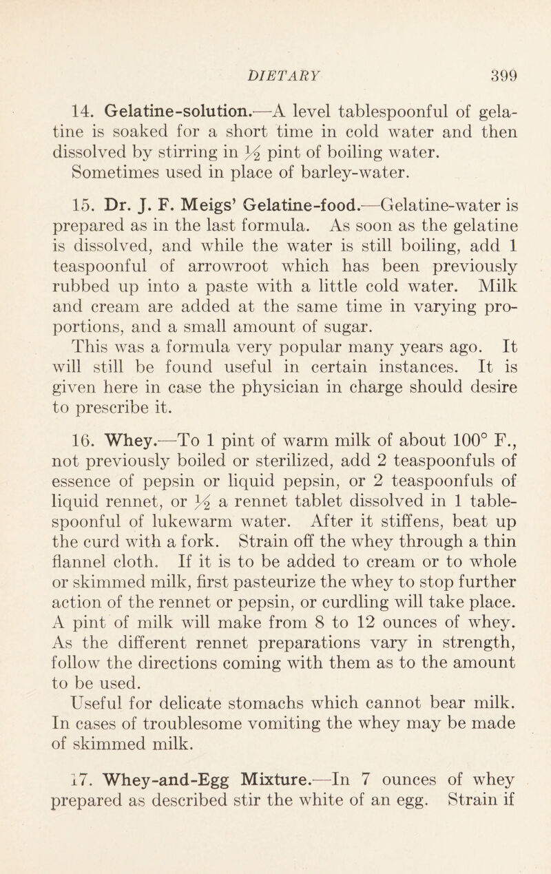 14. Gelatine-solution.—A level tablespoonful of gela¬ tine is soaked for a short time in cold water and then dissolved by stirring in 3A pint of boiling water. Sometimes used in place of barley-water. 15. Dr. J. F. Meigs’ Gelatine-food.—Gelatine-water is prepared as in the last formula. As soon as the gelatine is dissolved, and while the water is still boiling, add 1 teaspoonful of arrowroot which has been previously rubbed up into a paste with a little cold water. Milk and cream are added at the same time in varying pro¬ portions, and a small amount of sugar. This was a formula very popular many years ago. It will still be found useful in certain instances. It is given here in case the physician in charge should desire to prescribe it. 16. Whey.—To 1 pint of warm milk of about 100° F., not previously boiled or sterilized, add 2 teaspoonfuls of essence of pepsin or liquid pepsin, or 2 teaspoonfuls of liquid rennet, or a rennet tablet dissolved in 1 table- spoonful of lukewarm water. After it stiffens, beat up the curd with a fork. Strain off the whey through a thin flannel cloth. If it is to be added to cream or to whole or skimmed milk, first pasteurize the whey to stop further action of the rennet or pepsin, or curdling will take place. A pint of milk will make from 8 to 12 ounces of whey. As the different rennet preparations vary in strength, follow the directions coming with them as to the amount to be used. Useful for delicate stomachs which cannot bear milk. In cases of troublesome vomiting the whey may be made of skimmed milk. 17. Whey-and-Egg Mixture.- In 7 ounces of whey prepared as described stir the white of an egg. Strain if