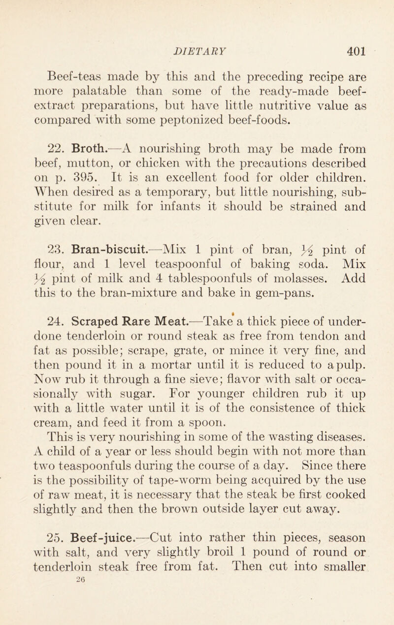 Beef-teas made by this and the preceding recipe are more palatable than some of the ready-made beef- extract preparations, but have little nutritive value as compared with some peptonized beef-foods. 22. Broth.—A nourishing broth may be made from beef, mutton, or chicken with the precautions described on p. 395. It is an excellent food for older children. When desired as a temporary, but little nourishing, sub¬ stitute for milk for infants it should be strained and given clear. 23. Bran-biscuit.—Mix 1 pint of bran, 3A pint of flour, and 1 level teaspoonful of baking soda. Mix J-2 pint of milk and 4 tablespoonfuls of molasses. Add this to the bran-mixture and bake in gem-pans. 24. Scraped Rare Meat.—Take a thick piece of under¬ done tenderloin or round steak as free from tendon and fat as possible; scrape, grate, or mince it very fine, and then pound it in a mortar until it is reduced to a pulp. Now rub it through a fine sieve; flavor with salt or occa¬ sionally Avith sugar. For younger children rub it up with a little Avater until it is of the consistence of thick cream, and feed it from a spoon. This is very nourishing in some of the wasting diseases. A child of a year or less should begin Avith not more than two teaspoonfuls during the course of a day. Since there is the possibility of tape-worm being acquired by the use of raAv meat, it is necessary that the steak be first cooked slightly and then the brown outside layer cut away. 25. Beef-juice.—Cut into rather thin pieces, season with salt, and very slightly broil 1 pound of round or tenderloin steak free from fat. Then cut into smaller 26