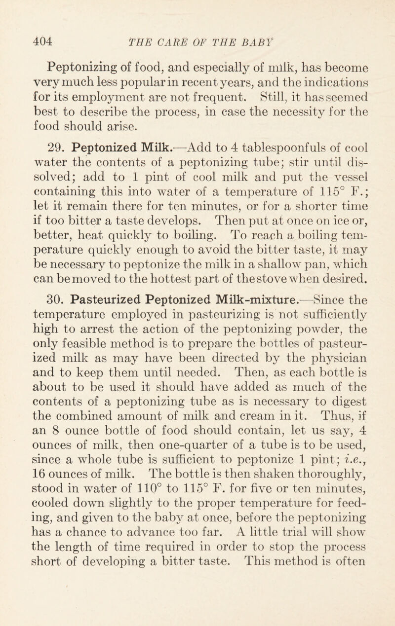 Peptonizing of food, and especially of milk, has become very much less popular in recent years, and the indications for its employment are not frequent. Still, it has seemed best to describe the process, in case the necessity for the food should arise. 29. Peptonized Milk.—Add to 4 tablespoonfuls of cool water the contents of a peptonizing tube; stir until dis¬ solved; add to 1 pint of cool milk and put the vessel containing this into water of a temperature of 115° F.; let it remain there for ten minutes, or for a shorter time if too bitter a taste develops. Then put at once on ice or, better, heat quickly to boiling. To reach a boiling tem¬ perature quickly enough to avoid the bitter taste, it may be necessary to peptonize the milk in a shallow pan, which can bemoved to the hottest part of thestove when desired. 30. Pasteurized Peptonized Milk-mixture.—Since the temperature employed in pasteurizing is not sufficiently high to arrest the action of the peptonizing powder, the only feasible method is to prepare the bottles of pasteur¬ ized milk as may have been directed by the physician and to keep them until needed. Then, as each bottle is about to be used it should have added as much of the contents of a peptonizing tube as is necessary to digest the combined amount of milk and cream in it. Thus, if an 8 ounce bottle of food should contain, let us say, 4 ounces of milk, then one-quarter of a tube is to be used, since a whole tube is sufficient to peptonize 1 pint; i.e., 16 ounces of milk. The bottle is then shaken thoroughly, stood in water of 110° to 115° F. for five or ten minutes, cooled down slightly to the proper temperature for feed¬ ing, and given to the baby at once, before the peptonizing has a chance to advance too far. A little trial will show the length of time required in order to stop the process short of developing a bitter taste. This method is often