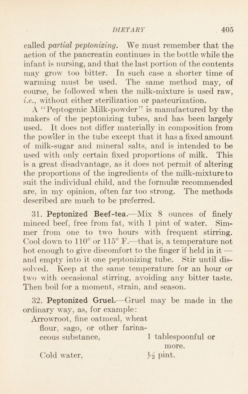 called partial peptonizing. We must remember that the action of the pancreatin continues in the bottle while the infant is nursing, and that the last portion of the contents may grow too bitter. In such case a shorter time of warming must be used. The same method may, of course, be followed when the milk-mixture is used raw, i.e., without either sterilization or pasteurization. A “Peptogenic Milk-powder ” is manufactured by the makers of the peptonizing tubes, and has been largely used. It does not differ materially in composition from the powder in the tube except that it has a fixed amount of milk-sugar and mineral salts, and is intended to be used with only certain fixed proportions of milk. This is a great disadvantage, as it does not permit of altering the proportions of the ingredients of the milk-mixture to suit the individual child, and the formulae recommended are, in my opinion, often far too strong. The methods described are much to be preferred. 31. Peptonized Beef-tea,—Mix 8 ounces of finely minced beef, free from fat, with 1 pint of water. Sim¬ mer from one to two hours with frequent stirring. Cool down to 110° or 115° F,—that is, a temperature not hot enough to give discomfort to the finger if held in it — and empty into it one peptonizing tube. Stir until dis¬ solved. Keep at the same temperature for an hour or two with occasional stirring, avoiding any bitter taste. Then boil for a moment, strain, and season. 32. Peptonized Gruel.—Gruel may be made in the ordinary way, as, for example: Arrowroot, fine oatmeal, wheat flour, sago, or other farina¬ ceous substance, 1 tablespoonful or more. K pint. Cold water,