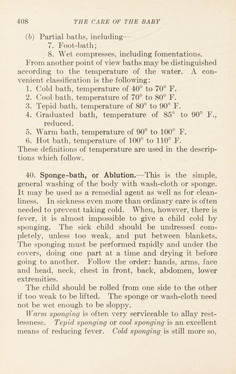 (b) Partial baths, including— 7. Foot-bath; 8. Wet compresses, including fomentations. From another point of view baths may be distinguished according to the temperature of the water. A con¬ venient classification is the following: 1. Cold bath, temperature of 40° to 70° F. 2. Cool bath, temperature of 70° to 80° F. 3. Tepid bath, temperature of 80° to 90° F. 4. Graduated bath, temperature of 85° to 90° F., reduced. 5. Warm bath, temperature of 90° to 100° F. 6. Plot bath, temperature of 100° to 110c F. These definitions of temperature are used in the descrip¬ tions which follow. 40. Sponge-bath, or Ablution.—This is the simple, general washing of the body with wash-cloth or sponge. It may be used as a remedial agent as well as for clean¬ liness. In sickness even more than ordinary care is often needed to prevent taking cold. When, however, there is fever, it is almost impossible to give a child cold by sponging. The sick child should be undressed com¬ pletely, unless too weak, and put between blankets. The sponging must be performed rapidly and under the covers, doing one part at a time and drying it before going to another. Follow the order: hands, arms, face and head, neck, chest in front, back, abdomen, lower extremities. The child should be rolled from one side to the other if too weak to be lifted. The sponge or wash-cloth need not be wet enough to be sloppy. Warm sponging is often very serviceable to allay rest¬ lessness. Tepid sponging or cool sponging is an excellent means of reducing fever. Cold sponging is still more so,