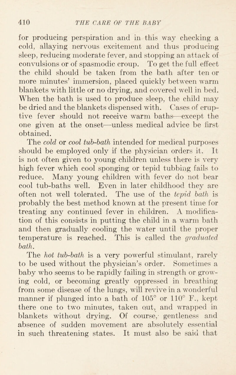 for producing perspiration and in this way checking a cold, allaying nervous excitement and thus producing sleep, reducing moderate fever, and stopping an attack of convulsions or of spasmodic croup. To get the full effect the child should be taken from the bath after ten or more minutes’ immersion, placed quickly between warm blankets with little or no drying, and covered well in bed. When the bath is used to produce sleep, the child may be dried and the blankets dispensed with. Cases of erup¬ tive fever should not receive warm baths-—except the one given at the onset—unless medical advice be first obtained. The cold or cool tub-bath intended for medical purposes should be employed only if the physician orders it. It is not often given to young children unless there is very high fever which cool sponging or tepid tubbing fails to reduce. Many young children with fever do not bear cool tub-baths well. Even in later childhood they are often not well tolerated. The use of the tepid bath is probably the best method known at the present time for treating any continued fever in children. A modifica¬ tion of this consists in putting the child in a warm bath and then gradually cooling the water until the proper temperature is reached. This is called the graduated bath. The hot tub-bath is a very powerful stimulant, rarely to be used without the physician’s order. Sometimes a baby who seems to be rapidly failing in strength or grow¬ ing cold, or becoming greatly oppressed in breathing from some disease of the lungs, will revive in a wonderful manner if plunged into a bath of 105° or 110° F., kept there one to two minutes, taken out, and wrapped in blankets without drying. Of course,- gentleness and absence of sudden movement are absolutely essential in such threatening states. It must also be said that