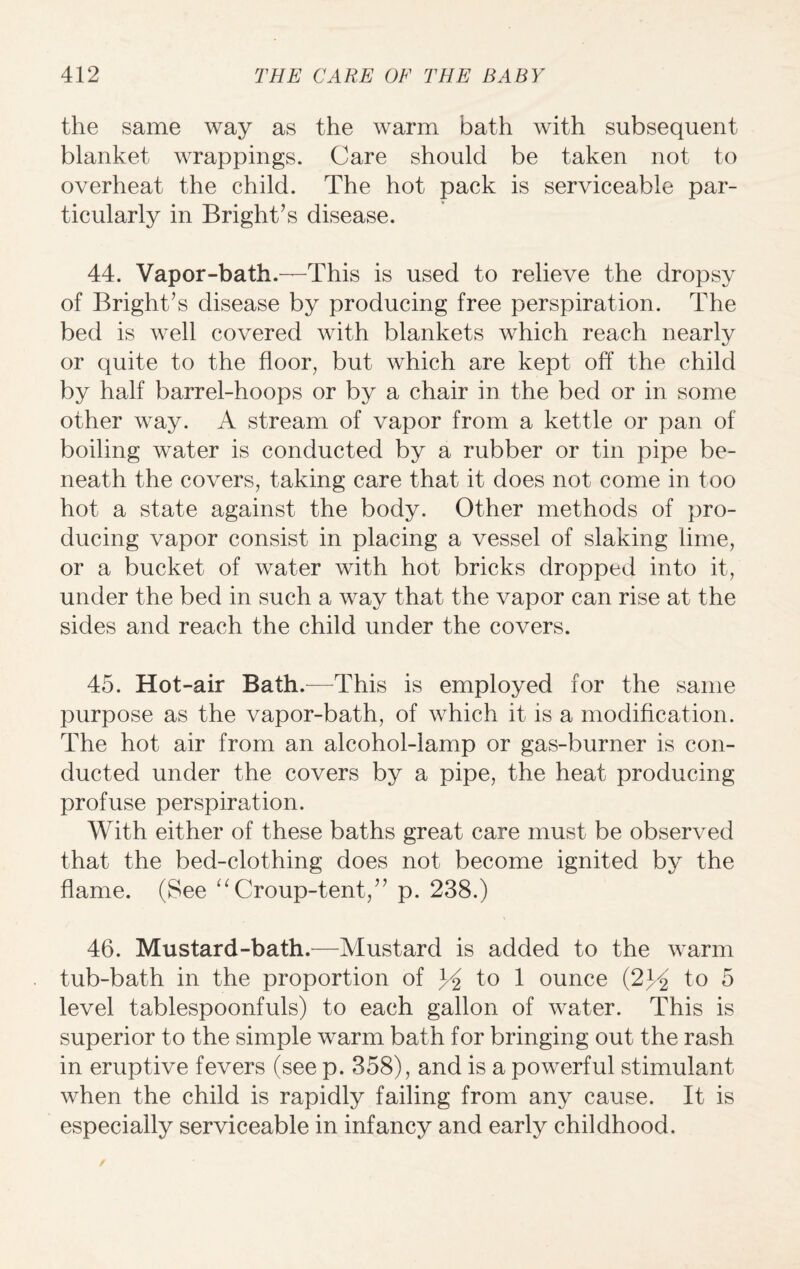 the same way as the warm bath with subsequent blanket wrappings. Care should be taken not to overheat the child. The hot pack is serviceable par¬ ticularly in Bright’s disease. 44. Vapor-bath.—This is used to relieve the dropsy of Bright’s disease by producing free perspiration. The bed is well covered with blankets which reach nearly or quite to the floor, but which are kept off the child by half barrel-hoops or by a chair in the bed or in some other way. A stream of vapor from a kettle or pan of boiling water is conducted by a rubber or tin pipe be¬ neath the covers, taking care that it does not come in too hot a state against the body. Other methods of pro¬ ducing vapor consist in placing a vessel of slaking lime, or a bucket of water with hot bricks dropped into it, under the bed in such a way that the vapor can rise at the sides and reach the child under the covers. 45. Hot-air Bath.—This is employed for the same purpose as the vapor-bath, of which it is a modification. The hot air from an alcohol-lamp or gas-burner is con¬ ducted under the covers by a pipe, the heat producing profuse perspiration. With either of these baths great care must be observed that the bed-clothing does not become ignited by the flame. (See “ Croup-tent,” p. 238.) 46. Mustard-bath.—Mustard is added to the warm tub-bath in the proportion of y2 to 1 ounce (2y2 to 5 level tablespoonfuls) to each gallon of water. This is superior to the simple warm bath for bringing out the rash in eruptive fevers (see p. 358), and is a powerful stimulant when the child is rapidly failing from any cause. It is especially serviceable in infancy and early childhood.