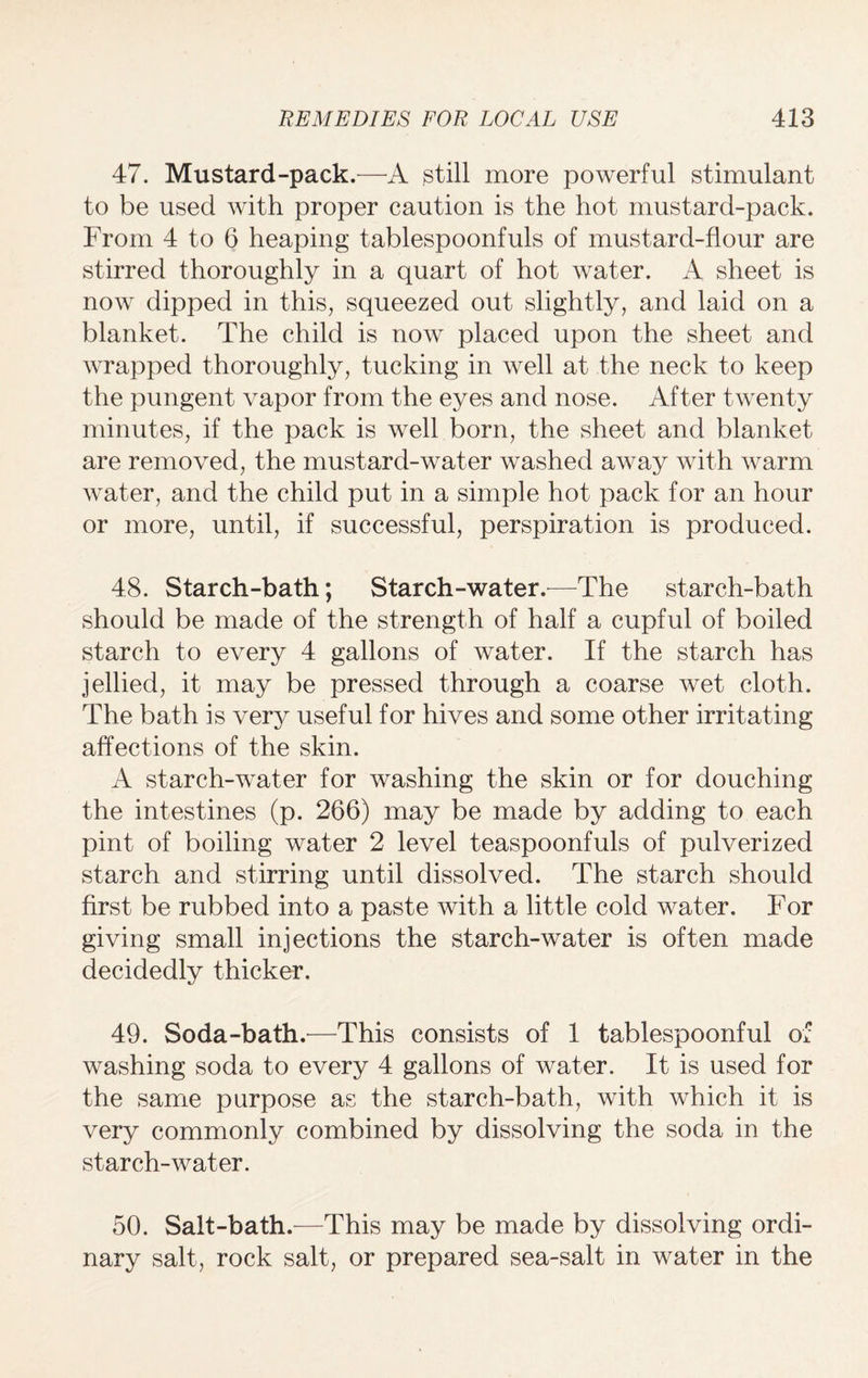 47. Mustard-pack.—A still more powerful stimulant to be used with proper caution is the hot mustard-pack. From 4 to 6 heaping tablespoonfuls of mustard-flour are stirred thoroughly in a quart of hot water. A sheet is now dipped in this, squeezed out slightly, and laid on a blanket. The child is now placed upon the sheet and wrapped thoroughly, tucking in well at the neck to keep the pungent vapor from the eyes and nose. After twenty minutes, if the pack is well born, the sheet and blanket are removed, the mustard-water washed away with warm water, and the child put in a simple hot pack for an hour or more, until, if successful, perspiration is produced. 48. Starch-bath; Starch-water.—The starch-bath should be made of the strength of half a cupful of boiled starch to every 4 gallons of water. If the starch has jellied, it may be pressed through a coarse wet cloth. The bath is very useful for hives and some other irritating affections of the skin. A starch-water for washing the skin or for douching the intestines (p. 266) may be made by adding to each pint of boiling water 2 level teaspoonfuls of pulverized starch and stirring until dissolved. The starch should first be rubbed into a paste with a little cold water. For giving small injections the starch-water is often made decidedly thicker. 49. Soda-bath.—This consists of 1 tablespoonful of washing soda to every 4 gallons of water. It is used for the same purpose as the starch-bath, with which it is very commonly combined by dissolving the soda in the starch-water. 50. Salt-bath.—This may be made by dissolving ordi¬ nary salt, rock salt, or prepared sea-salt in water in the