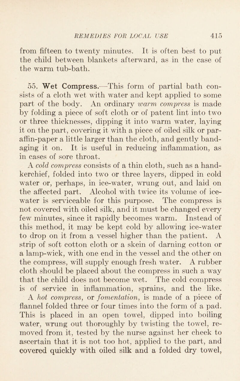 from fifteen to twenty minutes. It is often best to put the child between blankets afterward, as in the case of the warm tub-bath. 55. Wet Compress.—This form of partial bath con¬ sists of a cloth wet with water and kept applied to some part of the body. An ordinary warm compress is made by folding a piece of soft cloth or of patent lint into two or three thicknesses, dipping it into warm water, laying it on the part, covering it with a piece of oiled silk or par¬ affin-paper a little larger than the cloth, and gently band¬ aging it on. It is useful in reducing inflammation, as in cases of sore throat. A cold compress consists of a thin cloth, such as a hand¬ kerchief, folded into two or three layers, dipped in cold water or, perhaps, in ice-water, wrung out, and laid on the affected part. Alcohol with twice its volume of ice- water is serviceable for this purpose. The compress is not covered with oiled silk, and it must be changed every few minutes, since it rapidly becomes warm. Instead of this method, it may be kept cold by allowing ice-water to drop on it from a vessel higher than the patient. A strip of soft cotton cloth or a skein of darning cotton or a lamp-wick, with one end in the vessel and the other on the compress, will supply enough fresh water. A rubber cloth should be placed about the compress in such a way that the child does not become wet. The cold compress is of service in inflammation, sprains, and the like. A hot compress, or fomentation, is made of a piece of flannel folded three or four times into the form of a pad. This is placed in an open towel, dipped into boiling water, wrung out thoroughly by twisting the towel, re¬ moved from it, tested by the nurse against her cheek to ascertain that it is not too hot, applied to the part, and covered quickly with oiled silk and a folded dry towel,