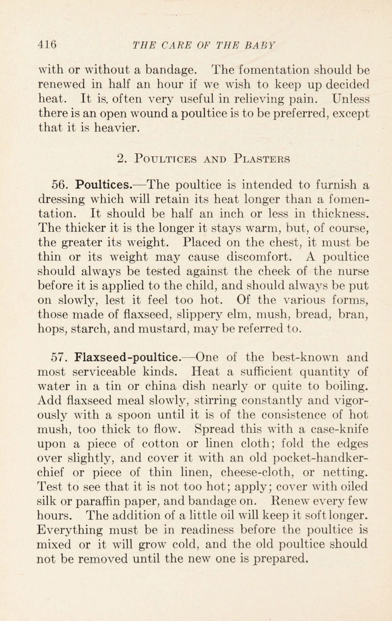 with or without a bandage. The fomentation should be renewed in half an hour if we wish to keep up decided heat. It is. often very useful in relieving pain. Unless there is an open wound a poultice is to be preferred, except that it is heavier. 2. PoULTTCES AND PLASTERS 56. Poultices.—The poultice is intended to furnish a dressing which will retain its heat longer than a fomen¬ tation. It should be half an inch or less in thickness. The thicker it is the longer it stays warm, but, of course, the greater its weight. Placed on the chest, it must be thin or its weight may cause discomfort. A poultice should always be tested against the cheek of the nurse before it is applied to the child, and should always be put on slowly, lest it feel too hot. Of the various forms, those made of flaxseed, slippery elm, mush, bread, bran, hops, starch, and mustard, may be referred to. 57. Flaxseed-poultice.—One of the best-known and most serviceable kinds. Heat a sufficient quantity of water in a tin or china dish nearly or quite to boiling. Add flaxseed meal slowly, stirring constantly and vigor¬ ously with a spoon until it is of the consistence of hot mush, too thick to flow. Spread this with a case-knife upon a piece of cotton or linen cloth; fold the edges over slightly, and cover it with an old pocket-handker¬ chief or piece of thin linen, cheese-cloth, or netting. Test to see that it is not too hot; apply; cover with oiled silk or paraffin paper, and bandage on. Renew every few hours. The addition of a little oil will keep it soft longer. Everything must be in readiness before the poultice is mixed or it will grow cold, and the old poultice should not be removed until the new one is prepared.