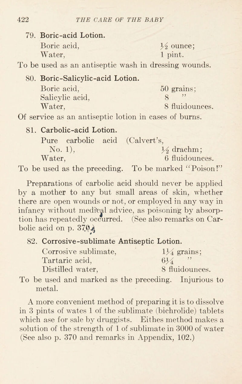 79. Boric-acid Lotion. Boric acid, Y ounce; Water, 1 pint. To be used as an antiseptic wash in dressing wounds. 80. Boric-Salicylic-acid Lotion. Boric acid, 50 grains; Salicylic acid, 8 ” Water, 8 fluidounces. Of service as an antiseptic lotion in cases of burns. 81. Carbolic-acid Lotion. Pure carbolic acid (Calvert’s, No. 1), Y drachm; Water, 6 fluidounces. To be used as the preceding. To be marked “Poison!” Preparations of carbolic acid should never be applied by a mother to any but small areas of skin, whether there are open wounds or not, or employed in any way in infancy without meditjd advice, as poisoning by absorp¬ tion has repeatedly occurred. (See also remarks on Car¬ bolic acid on p. 37.0^ 82. Corrosive-sublimate Antiseptic Lotion. Corrosive sublimate, 1Y grains; Tartaric acid, 6Y ” Distilled water, 8 fluidounces. To be used and marked as the preceding. Injurious to metal. A more convenient method of preparing it is to dissolve in 3 pints of wates 1 of the sublimate (bichrolide) tablets which ase for sale by druggists. Eithes method makes a solution of the strength of 1 of sublimate in 3000 of water (See also p. 370 and remarks in Appendix, 102.)