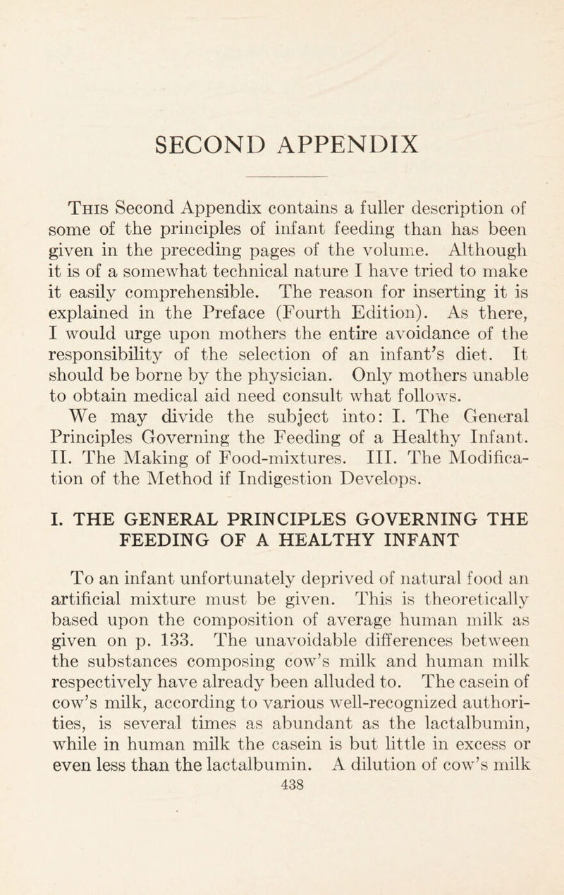 SECOND APPENDIX This Second Appendix contains a fuller description of some of the principles of infant feeding than has been given in the preceding pages of the volume. Although it is of a somewhat technical nature I have tried to make it easily comprehensible. The reason for inserting it is explained in the Preface (Fourth Edition). As there, I would urge upon mothers the entire avoidance of the responsibility of the selection of an infant’s diet. It should be borne by the physician. Only mothers unable to obtain medical aid need consult what follows. We may divide the subject into: I. The General Principles Governing the Feeding of a Healthy Infant. II. The Making of Food-mixtures. III. The Modifica¬ tion of the Method if Indigestion Develops. I. THE GENERAL PRINCIPLES GOVERNING THE FEEDING OF A HEALTHY INFANT To an infant unfortunately deprived of natural food an artificial mixture must be given. This is theoretically based upon the composition of average human milk as given on p. 133. The unavoidable differences between the substances composing cow’s milk and human milk respectively have already been alluded to. The casein of cow’s milk, according to various well-recognized authori¬ ties, is several times as abundant as the lactalbumin, while in human milk the casein is but little in excess or even less than the lactalbumin. A dilution of cow’s milk