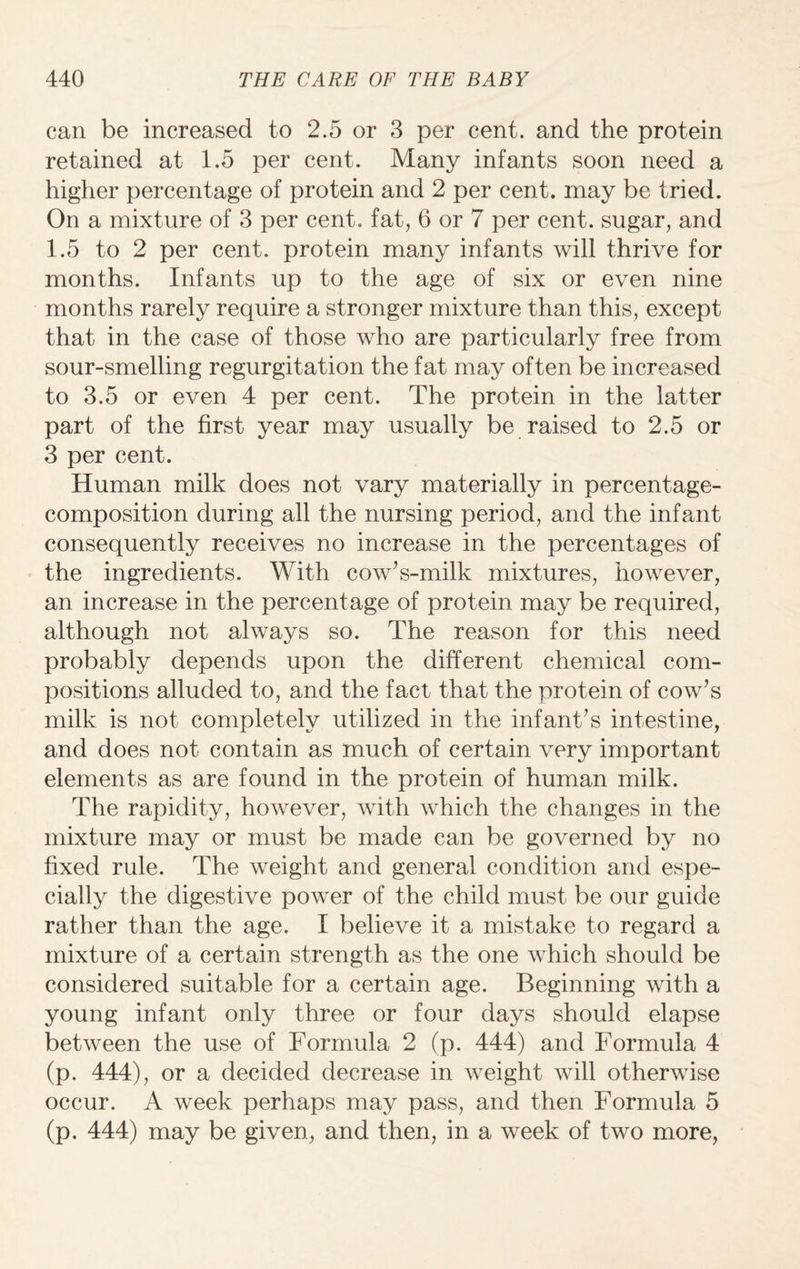 can be increased to 2.5 or 3 per cent, and the protein retained at 1.5 per cent. Many infants soon need a higher percentage of protein and 2 per cent, may be tried. On a mixture of 3 per cent, fat, 6 or 7 per cent, sugar, and 1.5 to 2 per cent, protein many infants will thrive for months. Infants up to the age of six or even nine months rarely require a stronger mixture than this, except that in the case of those who are particularly free from sour-smelling regurgitation the fat may often be increased to 3.5 or even 4 per cent. The protein in the latter part of the first year may usually be raised to 2.5 or 3 per cent. Human milk does not vary materially in percentage- composition during all the nursing period, and the infant consequently receives no increase in the percentages of the ingredients. With cow’s-milk mixtures, however, an increase in the percentage of protein may be required, although not always so. The reason for this need probably depends upon the different chemical com¬ positions alluded to, and the fact that the protein of cow’s milk is not completely utilized in the infant’s intestine, and does not contain as much of certain very important elements as are found in the protein of human milk. The rapidity, however, with which the changes in the mixture may or must be made can be governed by no fixed rule. The weight and general condition and espe¬ cially the digestive power of the child must be our guide rather than the age. I believe it a mistake to regard a mixture of a certain strength as the one which should be considered suitable for a certain age. Beginning with a young infant only three or four days should elapse between the use of Formula 2 (p. 444) and Formula 4 (p. 444), or a decided decrease in weight will otherwise occur. A week perhaps may pass, and then Formula 5 (p. 444) may be given, and then, in a week of two more,