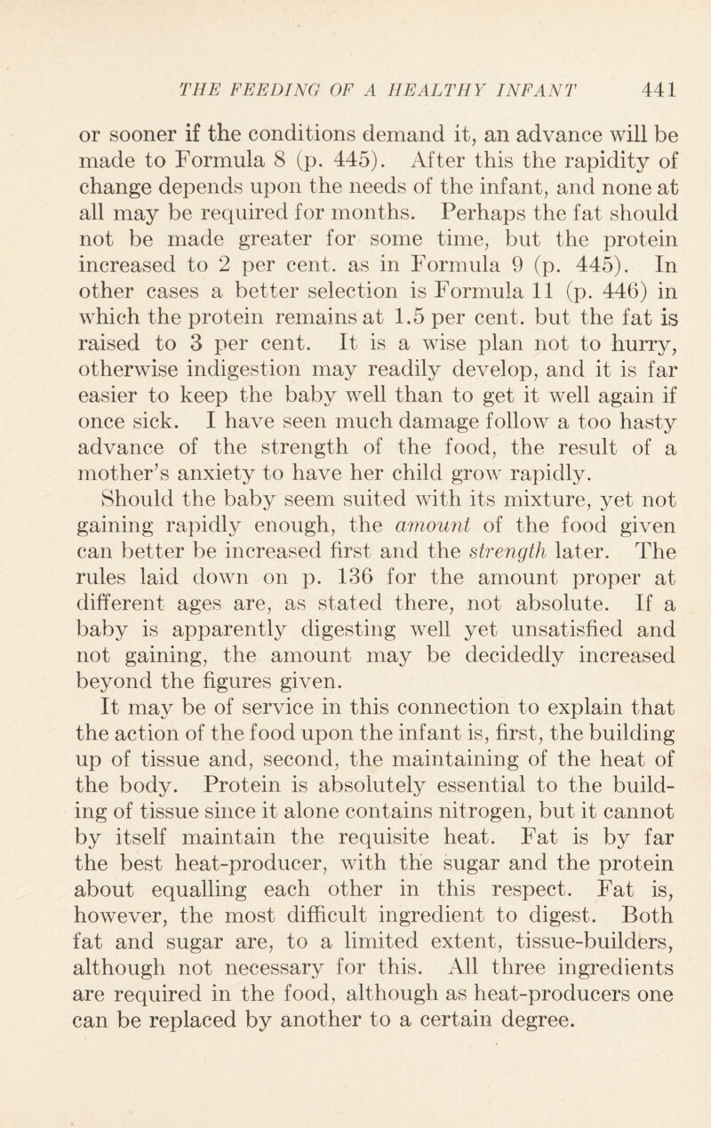 or sooner if the conditions demand it, an advance will be made to Formula 8 (p. 445). After this the rapidity of change depends upon the needs of the infant, and none at all may be required for months. Perhaps the fat should not be made greater for some time, but the protein increased to 2 per cent, as in Formula 9 (p. 445). In other cases a better selection is Formula 11 (p. 446) in which the protein remains at 1.5 per cent, but the fat is raised to 3 per cent. It is a wise plan not to hurry, otherwise indigestion may readily develop, and it is far easier to keep the baby well than to get it well again if once sick. I have seen much damage follow a too hasty advance of the strength of the food, the result of a mother’s anxiety to have her child grow rapidly. Should the baby seem suited with its mixture, yet not gaining rapidly enough, the amount of the food given can better be increased first and the strength later. The rules laid down on p. 136 for the amount proper at different ages are, as stated there, not absolute. If a baby is apparently digesting well yet unsatisfied and not gaining, the amount may be decidedly increased beyond the figures given. It may be of service in this connection to explain that the action of the food upon the infant is, first, the building up of tissue and, second, the maintaining of the heat of the body. Protein is absolutely essential to the build¬ ing of tissue since it alone contains nitrogen, but it cannot by itself maintain the requisite heat. Fat is by far the best heat-producer, with the sugar and the protein about equalling each other in this respect. Fat is, however, the most difficult ingredient to digest. Both fat and sugar are, to a limited extent, tissue-builders, although not necessary for this. All three ingredients are required in the food, although as heat-producers one can be replaced by another to a certain degree.