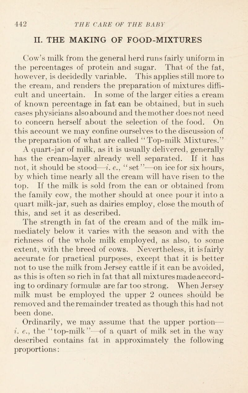 II. THE MAKING OF FOOD-MIXTURES Cow’s milk from the general herd runs fairly uniform in the percentages of protein and sugar. That of the fat, however, is decidedly variable. This applies still more to the cream, and renders the preparation of mixtures diffi¬ cult and uncertain. In some of the larger cities a cream of known percentage in fat can be obtained, but in such cases physicians also abound and the mot her does not need to concern herself about the selection of the food. On this account we may confine ourselves to the discussion of the preparation of what are called “ Top-milk Mixtures.” A quart-jar of milk, as it is usually delivered, generally has the cream-layer already well separated. If it has not, it should be stood—i. e., “set”-—on ice for six hours, by which time nearly all the cream will have risen to the top. If the milk is sold from the can or obtained from the family cow, the mother should at once pour it into a quart milk-jar, such as dairies employ, close the mouth of this, and set it as described. The strength in fat of the cream and of the milk im¬ mediately below it varies with the season and with the richness of the whole milk employed, as also, to some extent, with the breed of cows. Nevertheless, it is fairly accurate for practical purposes, except that it is better not to use the milk from Jersey cattle if it can be avoided, as this is often so rich in fat that all mixtures made accord¬ ing to ordinary formulae are far too strong. When Jersey milk must be employed the upper 2 ounces should be removed and the remainder treated as though this had not been done. Ordinarily, we may assume that the upper portion— e., the “top-milk”—of a quart of milk set in the way described contains fat in approximately the following proportions: