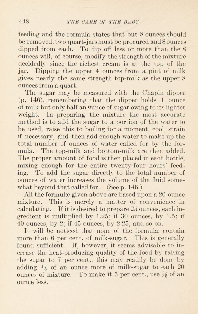 feeding and the formula states that but 8 ounces should be removed, two quart-jarsmust be procured and 8 ounces dipped from each. To dip off less or more than the 8 ounces will, of course, modify the strength of the mixture decidedly since the richest cream is at the top of the jar. Dipping the upper 4 ounces from a pint of milk gives nearly the same strength top-milk as the upper 8 ounces from a quart. The sugar may be measured with the Chapin dipper (p. 146), remembering that the dipper holds 1 ounce of milk but only half an ounce of sugar owing to its lighter weight. In preparing the mixture the most accurate method is to add the sugar to a portion of the water to be used, raise this to boiling for a moment, cool, strain if necessary, And then add enough water to make up the total number of ounces of water called for by the for¬ mula. The top-milk and bottom-milk are then added. The proper amount of food is then placed in each bottle, mixing enough for the entire twenty-four hours’ feed¬ ing. To add the sugar directly to the total number of ounces of water increases the volume of the fluid some¬ what beyond that called for. (See p. 146.) All the formulae given above are based upon a 20-ounce mixture. This is merety a matter of convenience in calculating. If it is desired to prepare 25 ounces, each in¬ gredient is multiplied by 1.25; if 30 ounces, by 1.5; if 40 ounces, by 2; if 45 ounces, by 2.25, and so on. It will be noticed that none of the formulae contain more than 6 per cent, of milk-sugar. This is generally found sufficient. If, however, it seems advisable to in¬ crease the heat-producing quality of the food by raising the sugar to 7 per cent., this may readily be done by adding Y of an ounce more of milk-sugar to each 20 ounces of mixture. To make it 5 per cent., use Y of an ounce less.