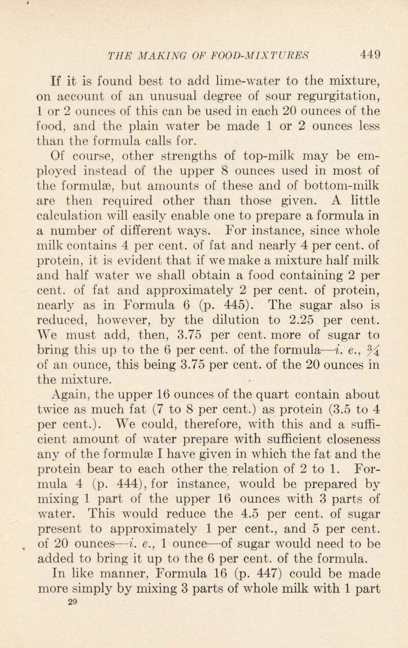 # THE MAKING OF FOOD-MIXTURES 449 If it is found best to add lime-water to the mixture, on account of an unusual degree of sour regurgitation, 1 or 2 ounces of this can be used in each 20 ounces of the food, and the plain water be made 1 or 2 ounces less than the formula calls for. Of course, other strengths of top-milk may be em¬ ployed instead of the upper 8 ounces used in most of the formulae, but amounts of these and of bottom-milk are then required other than those given. A little calculation will easily enable one to prepare a formula in a number of different ways. For instance, since whole milk contains 4 per cent, of fat and nearly 4 per cent, of protein, it is evident that if we make a mixture half milk and half water we shall obtain a food containing 2 per cent, of fat and approximately 2 per cent, of protein, nearly as in Formula 6 (p. 445). The sugar also is reduced, however, by the dilution to 2.25 per cent. We must add, then, 3.75 per cent, more of sugar to bring this up to the 6 per cent, of the formula—i. e., % of an ounce, this being 3.75 per cent, of the 20 ounces in the mixture. Again, the upper 16 ounces of the quart contain about twice as much fat (7 to 8 per cent.) as protein (3.5 to 4 per cent.). We could, therefore, with this and a suffi¬ cient amount of water prepare with sufficient closeness any of the formulae I have given in which the fat and the protein bear to each other the relation of 2 to 1. For¬ mula 4 (p. 444), for instance, would be prepared by mixing 1 part of the upper 16 ounces with 3 parts of water. This would reduce the 4.5 per cent, of sugar present to approximately 1 per cent., and 5 per cent. , of 20 ounces—i. e., 1 ounce—of sugar would need to be added to bring it up to the 6 per cent, of the formula. In like manner, Formula 16 (p. 447) could be made more simply by mixing 3 parts of whole milk with 1 part 29