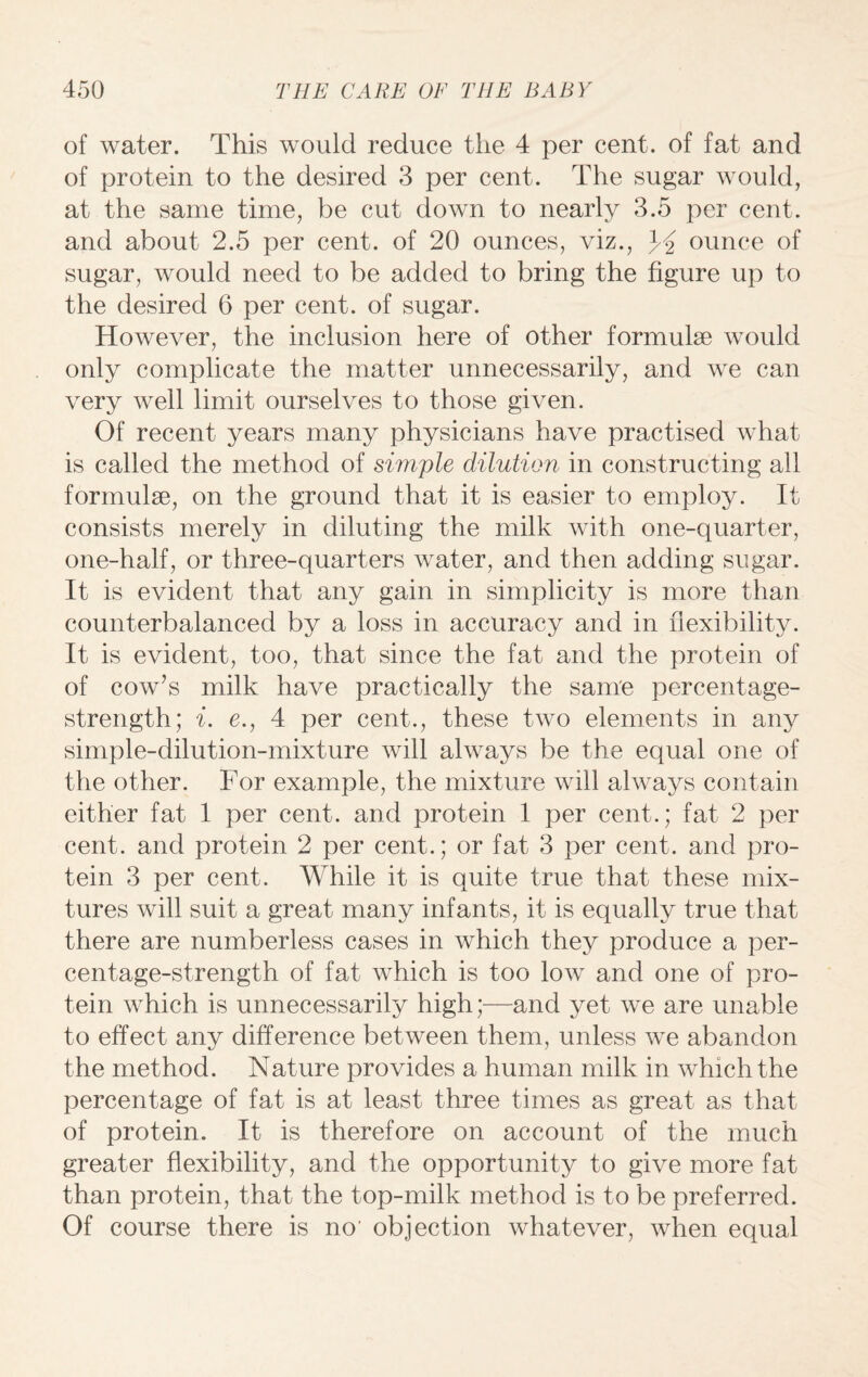 of water. This would reduce the 4 per cent, of fat and of protein to the desired 3 per cent. The sugar would, at the same time, be cut down to nearly 3.5 per cent, and about 2.5 per cent, of 20 ounces, viz., ounce of sugar, would need to be added to bring the figure up to the desired 6 per cent, of sugar. However, the inclusion here of other formulae would only complicate the matter unnecessarily, and we can very well limit ourselves to those given. Of recent years many physicians have practised what is called the method of simple dilution in constructing all formulae, on the ground that it is easier to employ. It consists merely in diluting the milk with one-quarter, one-half, or three-quarters water, and then adding sugar. It is evident that any gain in simplicity is more than counterbalanced by a loss in accuracy and in flexibility. It is evident, too, that since the fat and the protein of of cow’s milk have practically the same percentage- strength; i. e., 4 per cent., these two elements in any simple-dilution-mixture will always be the equal one of the other. For example, the mixture will always contain either fat 1 per cent, and protein 1 per cent.; fat 2 per cent, and protein 2 per cent.; or fat 3 per cent, and pro¬ tein 3 per cent. While it is quite true that these mix¬ tures will suit a great many infants, it is equally true that there are numberless cases in which they produce a per¬ centage-strength of fat which is too low and one of pro¬ tein which is unnecessarily high;—and yet we are unable to effect any difference between them, unless we abandon the method. Nature provides a human milk in which the percentage of fat is at least three times as great as that of protein. It is therefore on account of the much greater flexibility, and the opportunity to give more fat than protein, that the top-milk method is to be preferred. Of course there is no' objection whatever, when equal