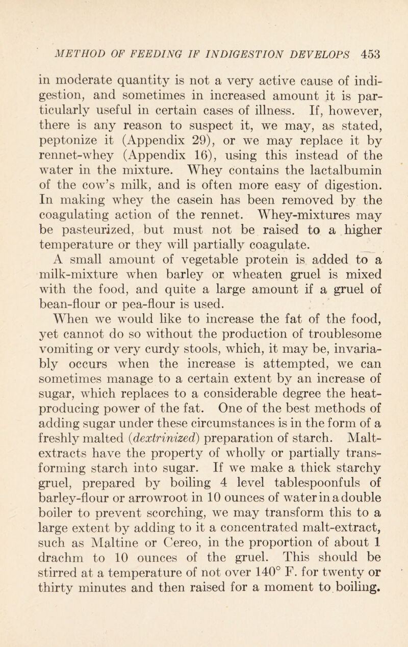 in moderate quantity is not a very active cause of indi¬ gestion, and sometimes in increased amount it is par¬ ticularly useful in certain cases of illness. If, however, there is any reason to suspect it, we may, as stated, peptonize it (Appendix 29), or we may replace it by rennet-whey (Appendix 16), using this instead of the water in the mixture. Whey contains the lactalbumin of the cow’s milk, and is often more easy of digestion. In making whey the casein has been removed by the coagulating action of the rennet. Whey-mixtures may be pasteurized, but must not be raised to a higher temperature or they will partially coagulate. _ A small amount of vegetable protein is added to a milk-mixture when barley or wheaten gruel is mixed with the food, and quite a large amount if a gruel of bean-flour or pea-flour is used. When we would like to increase the fat of the food, yet cannot do so without the production of troublesome vomiting or very curdy stools, which, it may be, invaria¬ bly occurs when the increase is attempted, we can sometimes manage to a certain extent by an increase of sugar, which replaces to a considerable degree the heat- producing power of the fat. One of the best methods of adding sugar under these circumstances is in the form of a freshly malted (dextrinized) preparation of starch. Malt- extracts have the property of wholly or partially trans¬ forming starch into sugar. If we make a thick starchy gruel, prepared by boiling 4 level tablespoonfuls of barley-flour or arrowroot in 10 ounces of water in a double boiler to prevent scorching, we may transform this to a large extent by adding to it a concentrated malt-extract, such as Maltine or Cereo, in the proportion of about 1 drachm to 10 ounces of the gruel. This should be stirred at a temperature of not over 140° F. for twenty or* thirty minutes and then raised for a moment to boiling.