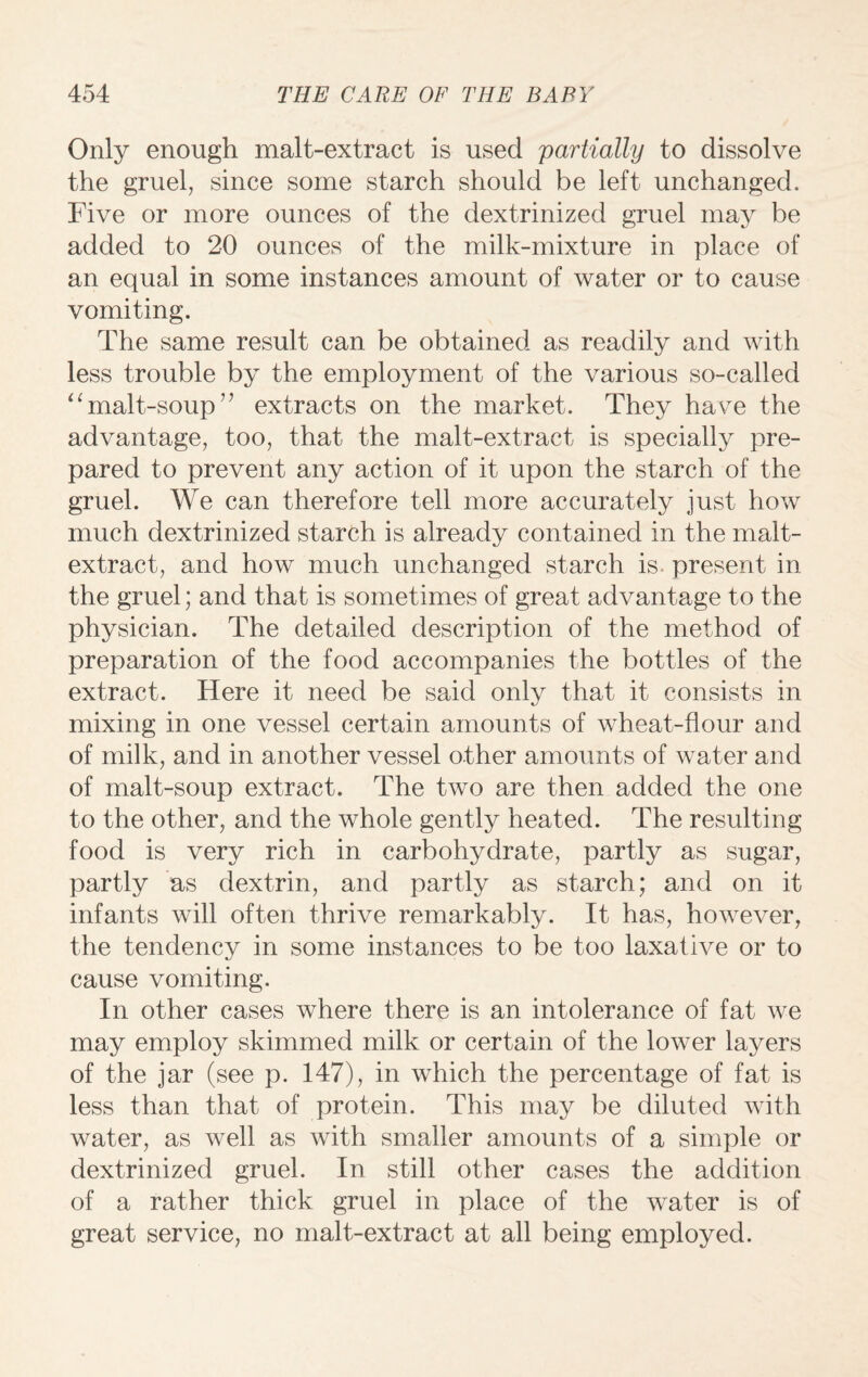 Only enough malt-extract is used partially to dissolve the gruel, since some starch should be left unchanged. Five or more ounces of the dextrinized gruel may be added to 20 ounces of the milk-mixture in place of an equal in some instances amount of water or to cause vomiting. The same result can be obtained as readily and with less trouble by the employment of the various so-called “malt-soup” extracts on the market. They have the advantage, too, that the malt-extract is specially pre¬ pared to prevent any action of it upon the starch of the gruel. We can therefore tell more accurately just how much dextrinized starch is already contained in the malt- extract, and how much unchanged starch is present in the gruel; and that is sometimes of great advantage to the physician. The detailed description of the method of preparation of the food accompanies the bottles of the extract. Here it need be said only that it consists in mixing in one vessel certain amounts of wheat-flour and of milk, and in another vessel other amounts of water and of malt-soup extract. The two are then added the one to the other, and the whole gently heated. The resulting food is very rich in carbohydrate, partly as sugar, partly as dextrin, and partly as starch; and on it infants will often thrive remarkably. It has, however, the tendency in some instances to be too laxative or to cause vomiting. In other cases where there is an intolerance of fat we may employ skimmed milk or certain of the lower layers of the jar (see p. 147), in which the percentage of fat is less than that of protein. This may be diluted with water, as well as with smaller amounts of a simple or dextrinized gruel. In still other cases the addition of a rather thick gruel in place of the water is of great service, no malt-extract at all being employed.