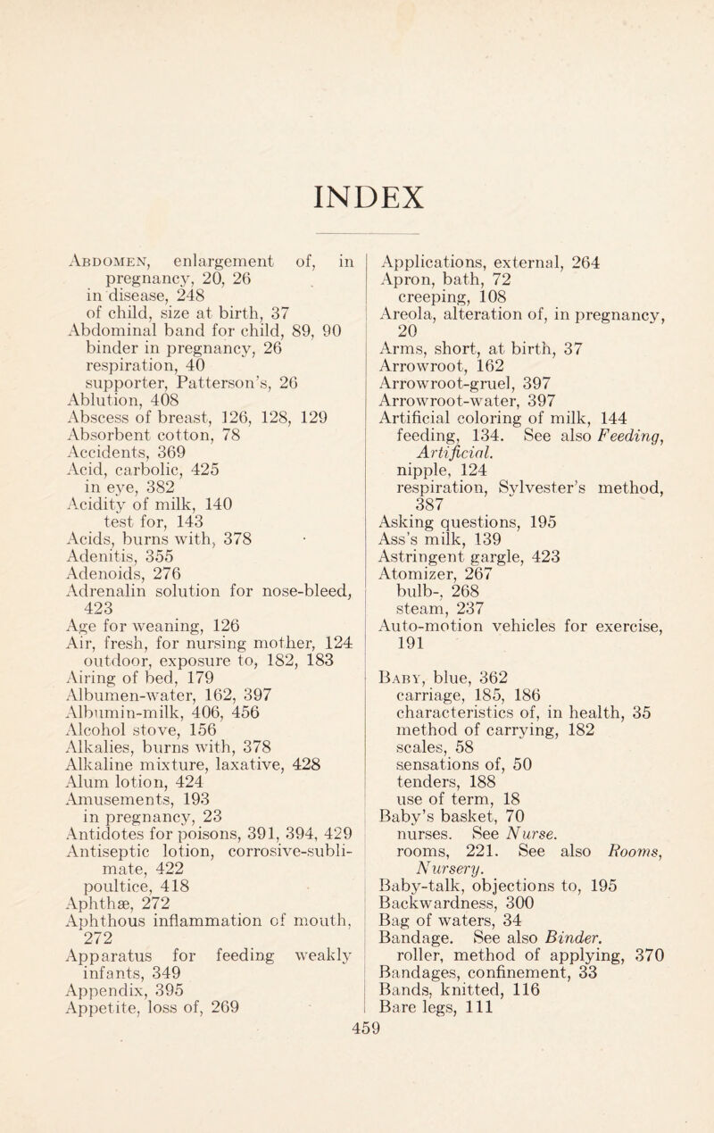 INDEX Abdomen, enlargement of, in pregnancy, 20, 26 in disease, 248 of child, size at birth, 37 Abdominal band for child, 89, 90 binder in pregnancy, 26 respiration, 40 supporter, Patterson’s, 26 Ablution, 408 Abscess of breast, 126, 128, 129 Absorbent cotton, 78 Accidents, 369 Acid, carbolic, 425 in eye, 382 Acidity of milk, 140 test for, 143 Acids, burns with, 378 Adenitis, 355 Adenoids, 276 Adrenalin solution for nose-bleed, 423 Age for weaning, 126 Air, fresh, for nursing mother, 124 outdoor, exposure to, 182, 183 Airing of bed, 179 Albumen-water, 162, 397 Albumin-milk, 406, 456 Alcohol stove, 156 Alkalies, burns with, 378 Alkaline mixture, laxative, 428 Alum lotion, 424 Amusements, 193 in pregnancy, 23 Antidotes for poisons, 391, 394, 429 Antiseptic lotion, corrosive-subli¬ mate, 422 poultice, 418 Aphthae, 272 Aphthous inflammation of mouth, 272 Apparatus for feeding weakly infants, 349 Appendix, 395 Appetite, loss of, 269 Applications, external, 264 Apron, bath, 72 creeping, 108 Areola, alteration of, in pregnancy, 20 Arms, short, at birth, 37 Arrowroot, 162 Arrowroot-gruel, 397 Arrowroot-water, 397 Artificial coloring of milk, 144 feeding, 134. See also Feeding, Artificial. nipple, 124 respiration, Svlvester’s method, 387 Asking questions, 195 Ass’s milk, 139 Astringent gargle, 423 Atomizer, 267 bulb-, 268 steam, 237 Auto-motion vehicles for exercise, 191 Baby, blue, 362 carriage, 185, 186 characteristics of, in health, 35 method of carrying, 182 scales, 58 sensations of, 50 tenders, 188 use of term, 18 Baby’s basket, 70 nurses. See Nurse. rooms, 221. See also Rooms, Nursery. Baby-talk, objections to, 195 Backwardness, 300 Bag of waters, 34 Bandage. See also Binder. roller, method of applying, 370 Bandages, confinement, 33 Bands, knitted, 116 Bare legs, 111