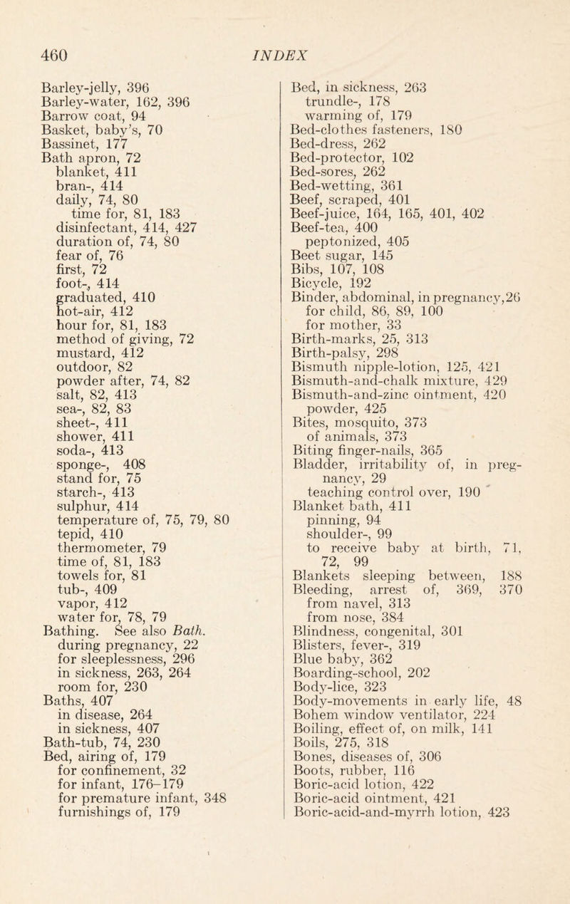 Barley-jelly, 396 Barley-water, 162, 396 Barrow coat, 94 Basket, baby’s, 70 Bassinet, 177 Bath apron, 72 blanket, 411 bran-, 414 daily, 74, 80 time for, 81, 183 disinfectant, 414, 427 duration of, 74, 80 fear of, 76 first, 72 foot-, 414 graduated, 410 hot-air, 412 hour for, 81, 183 method of giving, 72 mustard, 412 outdoor, 82 powder after, 74, 82 salt, 82, 413 sea-, 82, 83 sheet-, 411 shower, 411 soda-, 413 sponge-, 408 stand for, 75 starch-, 413 sulphur, 414 temperature of, 75, 79, 80 tepid, 410 thermometer, 79 time of, 81, 183 towels for, 81 tub-, 409 vapor, 412 water for, 78, 79 Bathing. See also Bath. during pregnancy, 22 for sleeplessness, 296 in sickness, 263, 264 room for, 230 Baths, 407 in disease, 264 in sickness, 407 Bath-tub, 74, 230 Bed, airing of, 179 for confinement, 32 for infant, 176-179 for premature infant, 348 furnishings of, 179 Bed, m sickness, 263 trundle-, 178 warming of, 179 Bed-clothes fasteners, 180 Bed-dress, 262 Bed-protector, 102 Bed-sores, 262 Bed-wetting, 361 Beef, scraped, 401 Beef-juice, 164, 165, 401, 402 Beef-tea, 400 peptonized, 405 Beet sugar, 145 Bibs, 107, 108 Bicycle, 192 Binder, abdominal, in pregnancy,26 for child, 86, 89, 100 for mother, 33 Birth-marks, 25, 313 Birth-palsy, 298 Bismuth nipple-lotion, 125, 421 Bismuth-and-chalk mixture, 429 Bismuth-and-zine ointment, 420 powder, 425 Bites, mosciuito, 373 of animals, 373 Biting finger-nails, 365 Bladder, irritability of, in preg¬ nancy, 29 teaching control over, 190 Blanket bath, 411 pinning, 94 shoulder-, 99 to receive baby at birth, 71, 72, 99 Blankets sleeping between, 188 Bleeding, arrest of, 369, 370 from navel, 313 from nose, 384 Blindness, congenital, 301 Blisters, fever-, 319 Blue baby, 362 Boarding-school, 202 Body-lice, 323 Body-movements in early life, 48 Bohem window ventilator, 224 Boiling, effect of, on milk, 141 Boils, 275, 318 Bones, diseases of, 306 Boots, rubber, 116 Boric-acid lotion, 422 Boric-acid ointment, 421 Boric-acid-and-myrrh lotion, 423