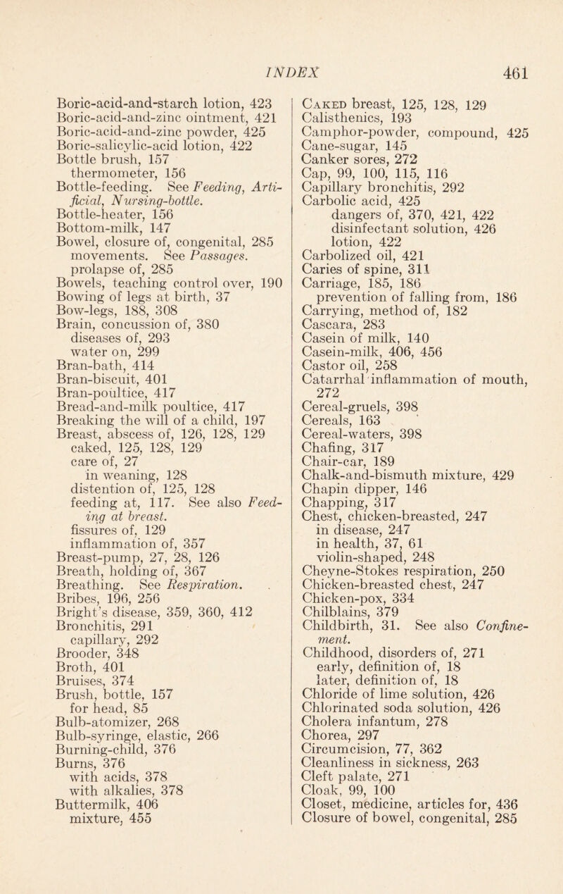 Boric-acid-and-starch lotion, 423 Boric-acid-and-zinc ointment, 421 Boric-acid-and-zinc powder, 425 Boric-salicylic-acid lotion, 422 Bottle brush, 157 thermometer, 156 Bottle-feeding. See Feeding, Arti¬ ficial, N ur sing-bottle. Bottle-heater, 156 Bottom-milk, 147 Bowel, closure of, congenital, 285 movements. See Passages. prolapse of, 285 Bowels, teaching control over, 190 Bowing of legs at birth, 37 Bow-legs, 188, 308 Brain, concussion of, 380 diseases of, 293 water on, 299 Bran-bath, 414 Bran-biscuit, 401 Bran-poultice, 417 Bread-and-milk poultice, 417 Breaking the will of a child, 197 Breast, abscess of, 126, 128, 129 caked, 125, 128, 129 care of, 27 in weaning, 128 distention of, 125, 128 feeding at, 117. See also Feed¬ ing at breast. fissures of, 129 inflammation of, 357 Breast-pump, 27, 28, 126 Breath, holding of, 367 Breathing. See Respiration. Bribes, 196, 256 Bright’s disease, 359, 360, 412 Bronchitis, 291 capillary, 292 Brooder, 348 Broth, 401 Bruises, 374 Brush, bottle, 157 for head, 85 Bulb-atomizer, 268 Bulb-syringe, elastic, 266 Burning-child, 376 Burns, 376 with acids, 378 with alkalies, 378 Buttermilk, 406 mixture, 455 Caked breast, 125, 128, 129 Calisthenics, 193 Camphor-powder, compound, 425 Cane-sugar, 145 Canker sores, 272 Cap, 99, 100, 115, 116 Capillary bronchitis, 292 Carbolic acid, 425 dangers of, 370, 421, 422 disinfectant solution, 426 lotion, 422 Carbolized oil, 421 Caries of spine, 311 Carriage, 185, 186 prevention of falling from, 186 Carrying, method of, 182 Cascara, 283 Casein of milk, 140 Casein-milk, 406, 456 Castor oil, 258 Catarrhal inflammation of mouth, 272 Cereal-gruels, 398 Cereals, 163 Cereal-waters, 398 Chafing, 317 Chair-car, 189 Chalk-and-bismuth mixture, 429 Chapin dipper, 146 Chapping, 317 Chest, chicken-breasted, 247 in disease, 247 in health, 37, 61 violin-shaped, 248 Cheyne-Stokes respiration, 250 Chicken-breasted chest, 247 Chicken-pox, 334 Chilblains, 379 Childbirth, 31. See also Confine¬ ment. Childhood, disorders of, 271 early, definition of, 18 later, definition of, 18 Chloride of lime solution, 426 Chlorinated soda solution, 426 Cholera infantum, 278 Chorea, 297 Circumcision, 77, 362 Cleanliness in sickness, 263 Cleft palate, 271 Cloak, 99, 100 Closet, medicine, articles for, 436 Closure of bowel, congenital, 285