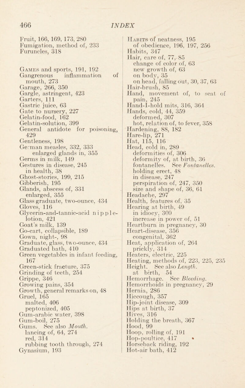 Fruit, 166, 169, 173, 280 Fumigation, method of, 233 Furuncles, 318 Games and sports, 191, 192 Gangrenous inflammation of mouth, 273 Garage, 266, 350 Gargle, astringent, 423 Garters, 111 Gastric juice, 63 Gate to nursery, 227 Gelatin-food, 162 Gelatin-solution, 399 General antidote for poisoning, 429 Gentleness, 198 German measles, 332, 333 enlarged glands in, 355 Germs in milk, 149 Gestures in disease, 245 in health, 38 Ghost-stories, 199, 215 Gibberish, 195 Glands, abscess of, 331 enlarged, 355 Glass graduate, two-ounce, 434 Gloves, 116 Glycerin-and-tannic-acid n i p p 1 e- iotion, 421 Goat’s milk, 139 Go-cart, collapsible, 189 Gown, night-, 98 Graduate, glass, two-ounce, 434 Graduated bath, 410 Green vegetables in infant feeding, 167 Green-stick fracture, 375 Grinding of teeth, 254 Grippe, 346 Growing pains, 354 Growth, general remarks on, 48 Gruel, 165 malted, 406 peptonized, 405 Gum-arabic water, 398 Gum-boil, 275 Gums. See also Mouth. lancing of, 64, 274 red, 314 rubbing tooth through, 274 Gynasium, 193 Habits of neatness, 195 of obedience, 196, 197, 256 Habits, 347 Hair, care of, 77, 85 change of color of, 63 new growth of, 63 on body, 35 on head, falling out, 30, 37, 63 Hair-brush, 85 Hand, movement of, to seat pain, 245 Hand-I-hold mits, 316, 364 Hands, cold, 44, 359 deformed, 307 hot, relation of, to fever, 358 Hardening, 88, 182 Hare-lip, 271 Hat, 115, 116 Head, cold in, 289 deformities of, 306 deformity of, at birth, 36 fontanelles. See Fontanelles. holding erect, 48 in disease, 247 perspiration of, 247, 350 size and shape of, 36, 61 Headache, 297 Health, features of. 35 Hearing at birth, 49 in idiocy, 300 increase in power of, 51 Heartburn in pregnancy, 30 Heart-disease, 356 congenital, 362 Heat, application of, 264 prickly, 314 Heaters, electric, 225 Heating, methods of, 223, 225, Height. See also Length. at birth, 54 Hemorrhage. See Bleeding. Hemorrhoids in pregnancy, 29 Hernia, 286 Hiccough, 357 Hip-joint disease, 309 Hips at birth, 37 Hives, 316 Holding the breath, 367 Hood, 99 Hoop, rolling of, 191 Hop-poultice, 417 * Horseback riding, 192 Hot-air bath, 412