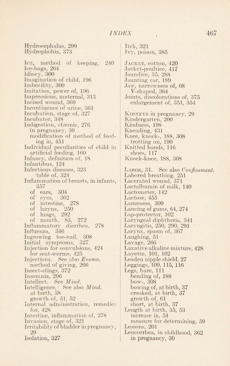 \ Hydrocephalus, 299 Hydrophobia, 373 Ice, method of keeping, 240 Ice-bags, 264 Idiocy, 300 Imagination of child, 196 Imbecility, 300 Imitation, power of, 196 Impressions, maternal, 313 Incised wound, 369 Incontinence of urine, 361 Incubation, stage of, 327 Incubator, 348 Indigestion, chronic, 276 in pregnancy, 30 modification of method of feed¬ ing in, 451 Individual peculiarities of child in artificial feeding, 160 Infancy, definition of, 18 Infantibus, 124 Infectious diseases, 323 table of, 324 Inflammation of breasts, in infants, 357 of ears, 304 of eyes, 302 of intestine, 278 of larynx, 250 of lungs, 292 of mouth, 83, 272 Inflammatory diarrhea, 278 Influenza, 346 Ingrowing toe-nail, 308 Initial symptoms, 327 Injection for convulsions, 424 for seat-worms, 425 Injections. See also Enema. method of giving, 266 Insect-stings, 372 Insomnia, 296 Intellect. See Mind. Intelligence. See also Mind. at birth, 38 growth of, 51, 52 Internal administration, remedies for, 428 Intestine, inflammation of, 278 Invasion, stage of, 321 Irritability of bladder in pregnanev, 29 Isolation, 327 Itch, 321 Ivy, poison, 385 Jacket, cotton, 420 Jacket-poultice, 417 Jaundice, 35, 288 Jaunting car, 189 Jaw, narrowness of, 68 V-shaped, 364 Joints, discolorations of, 375 enlargement of, 351, 354 Kidneys in pregnancy, 29 Kindergarten, 200 Kindness, 198 Kneading, 431 Knee, knock-, 188, 308 trotting on, 190 Knitted bands, 116 shoes, 117 Knock-knee, 188, 308 Labor, 31. See also Confinement. Labored breathing, 251 Lacerated wound, 371 Lactalbumin of milk, 140 Lactometer, 142 Lactose, 455 Lameness, 309 Lancing of gums, 64, 274 Lap-protector, 102 Laryngeal diphtheria, 341 Laryngitis, 250, 290; 291 Larynx, spasm of, 367 Laughing, 51 Lavage, 266 Laxative alkaline mixture, 428 Layette, 101, 102 Leaden nipple shield, 27 Leggings, 109, 115, 116 Legs, bare, 111 bending of, 188 bow-, 308 bowing of, at birth, 37 crooked, at birth, 37 growth of, 61 short, at birth, 37 Length at birth, 35, 53 increase in, 54 measure for determining, 59 Lessons, 201 Leucorrhea, in childhood, 362 in pregnancy, 30