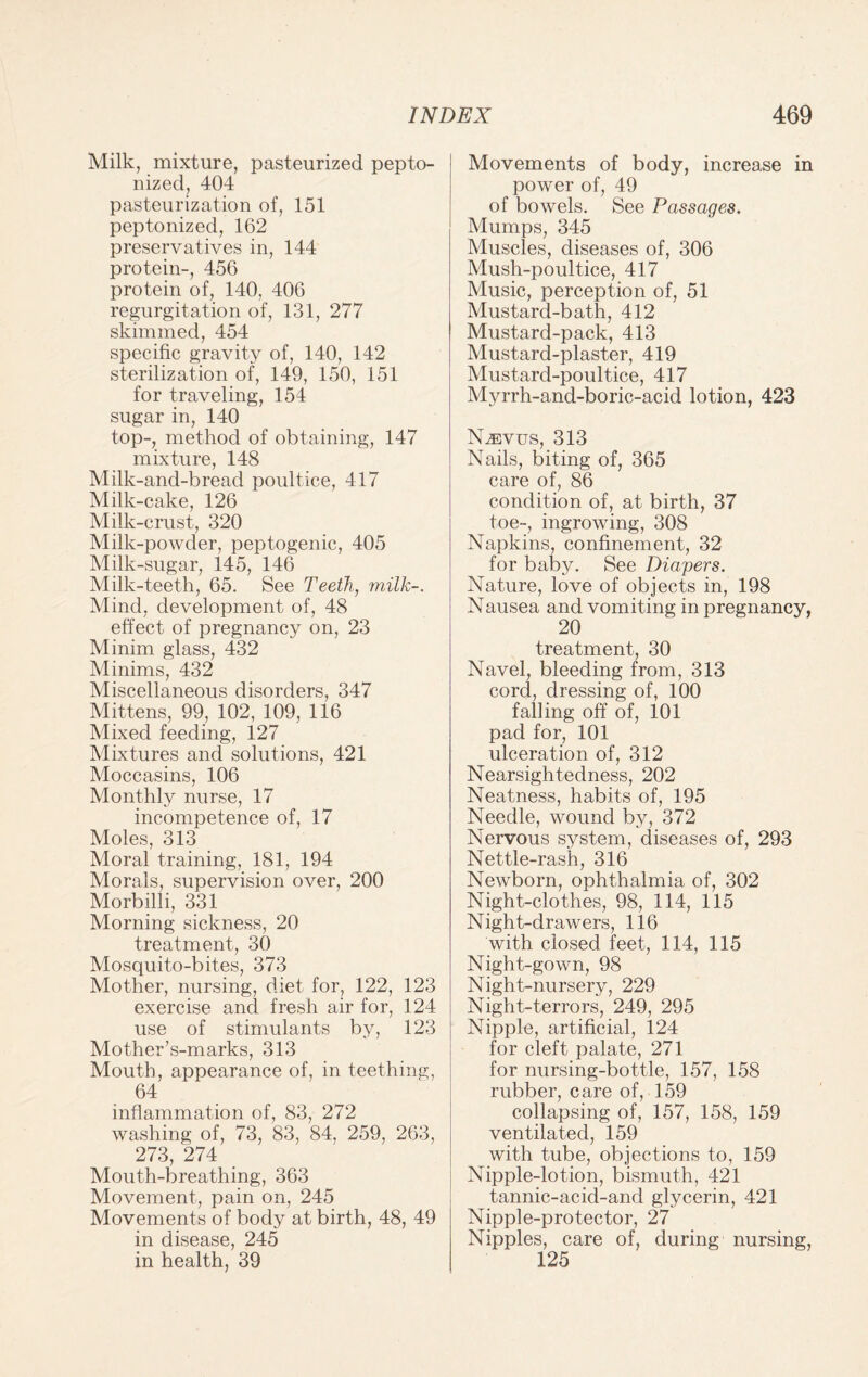 Milk, mixture, pasteurized pepto¬ nized, 404 pasteurization of, 151 peptonized, 162 preservatives in, 144 protein-, 456 protein of, 140, 406 regurgitation of, 131, 277 skimmed, 454 specific gravity of, 140, 142 sterilization of, 149, 150, 151 for traveling, 154 sugar in, 140 top-, method of obtaining, 147 mixture, 148 Milk-and-bread poultice, 417 Milk-cake, 126 Milk-crust, 320 Milk-powder, peptogenic, 405 Milk-sugar, 145, 146 Milk-teeth, 65. See Teeth, milk-. Mind, development of, 48 effect of pregnancy on, 23 Minim glass, 432 Minims, 432 Miscellaneous disorders, 347 Mittens, 99, 102, 109, 116 Mixed feeding, 127 Mixtures and solutions, 421 Moccasins, 106 Monthly nurse, 17 incompetence of, 17 Moles, 313 Moral training, 181, 194 Morals, supervision over, 200 Morbilli, 331 Morning sickness, 20 treatment, 30 Mosquito-bites, 373 Mother, nursing, diet for, 122, 123 exercise and fresh air for, 124 use of stimulants by, 123 Mother’s-marks, 313 Mouth, appearance of, in teething, 64 inflammation of, 83, 272 washing of, 73, 83, 84. 259, 263, 273, 274 Mouth-breathing, 363 Movement, pain on, 245 Movements of body at birth, 48, 49 in disease, 245 in health, 39 Movements of body, increase in power of, 49 of bowels. See Passages. Mumps, 345 Muscles, diseases of, 306 Mush-poultice, 417 Music, perception of, 51 Mustard-bath, 412 Mustard-pack, 413 Mustard-plaster, 419 Mustard-poultice, 417 Myrrh-and-boric-acid lotion, 423 INLevus, 313 Nails, biting of, 365 care of, 86 condition of, at birth, 37 toe-, ingrowing, 308 Napkins, confinement, 32 for baby. See Diapers. Nature, love of objects in, 198 Nausea and vomiting in pregnancy, 20 treatment, 30 Navel, bleeding from, 313 cord, dressing of, 100 falling off of, 101 pad for, 101 ulceration of, 312 Nearsightedness, 202 Neatness, habits of, 195 Needle, wound by, 372 Nervous system, diseases of, 293 Nettle-rash, 316 Newborn, ophthalmia of, 302 Night-clothes, 98, 114, 115 Night-drawers, 116 with closed feet, 114, 115 Night-gown, 98 Night-nursery, 229 Night-terrors, 249, 295 Nipple, artificial, 124 for cleft palate, 271 for nursing-bottle, 157, 158 rubber, care of, 159 collapsing of, 157, 158, 159 ventilated, 159 with tube, objections to, 159 Nipple-lotion, bismuth, 421 tannic-acid-and glycerin, 421 Nipple-protector, 27 Nipples, care of, during nursing, 125