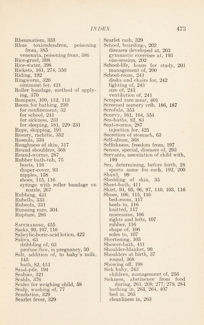 Rheumatism, 353 Rhus toxicodendron, poisoning from, 385 venenata, poisoning from, 38G Rice-gruel, 398 Rice-water, 398 Rickets, 161, 274, 350 Riding, 192 Ringworm, 320 ointment for, 421 Roller bandage, method of apply¬ ing, 370 Rompers, 109, 112, 113 Room for bathing, 230 for confinement, 32 for school, 241 for sickness, 231 for sleeping, 181, 229-231 Rope, skipping, 191 Rosary, rachitic, 352 Roseola, 334 Roughness of skin, 317 Round shoulders, 368 Round-worms, 287 Rubber bath-tub, 75 boots, 116 diaper-cover, 93 nipples, 158 shoes, 115, 116 syringe with roller bandage on nozzle, 267 Rubbing, 431 Rubella, 333 Rubeola, 331 Running ears, 304 Rupture, 286 Saccharose, 455 Sacks, 99, 107, 116 Salicylic-boric-acid lotion, 422 Saliva, 63 dribbling of, 63 profuse flow, in pregnancy, 30 Salt, addition of, to baby's milk, 145 bath, 82, 413 Sand-pile, 194 Scabies, 321 Scalds, 376 Scales for weighing child, 58 Scalp, washing of, 77 Scarlatina, 329 Scarlet fever, 329 Scarlet rash, 329 School, boarding-, 202 diseases developed at, 203 gymnastic exercises at, 193 one-session, 202 School-life, hours for study, 201 management of, 200 School-room, 241 desks and chairs for, 242 lighting of, 243 size of, 243 ventilation of, 241 Scraped rare meat, 401 Screened nursery crib, 186, 187 Scrofula, 353 Scurvy, 161, 164, 354 Sea-baths, 82, 83 Seat-worms, 287 injection for, 425 Secretion of stomach, 63 Self-abuse, 368 Selfishness, freedom from, 197 Senses, special, diseases of, 293 Servants, association of child with, 199 Sex, determining, before birth, 28 sports same for each, 192, 200 Shawl, 99 Shedding of skin, 35 Sheet-bath, 411 Shirt, 94, 95, 96, 97, 110, 103, 116 Shoes, 106, 115, 116 bed-room, 117 heels to, 116 knitted, 117 moccasins, 106 rights and lefts, 107 rubber, 116 shape of, 106 soles to, 107 Shortening, 103 Shower-bath, 411 Shoulder-blanket, 99 Shoulders at birth, 37 round, 368 Showing off, 198 Sick baby, 243 children, management of, 256 Sickness, abstinence from food during, 261, 269, 277, 279, 284 bathing in, 263, 264, 407 bed in, 263 cleanliness in, 263