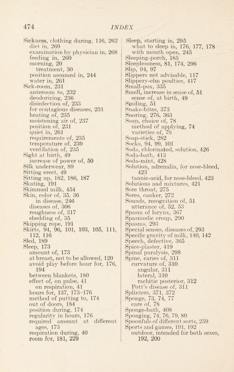 Sickness, clothing during, 116, 262 diet in, 269 examination by physician in, 268 feeding in, 260 morning, 20 treatment, 30 position assumed in, 244 water in, 261 Sick-room, 231 anteroom to, 232 deodorizing, 236 disinfection of, 233 for contagious diseases, 231 heating of, 235 moistening air of, 237 position of, 231 quiet in, 261 requirements of, 235 temperature of, 239 ventilation of, 235 Sight at birth, 49 increase of power of, 50 Silk underwear, 89 Sitting erect, 49 Sitting up, 182, 186, 187 Skating, 191 Skimmed milk, 454 Skin, color of, 35, 36 in disease, 246 diseases of, 306 roughness of, 317 shedding of, 35 Skipping rope, 191 Skirts, 94, 96, 101, 103, 105, 111, 112, 116 Sled, 189 Sleep, 173 amount of, 173 at breast, not to be allowed, 120 avoid play before hour for, 176, 194 between blankets, 180 effect of, on pulse, 41 on respiration, 41 hours for, 137, 173-176 method of putting to, 174 out of doors, 184 position during, 174 regularity in hours, 176 required amount at different ages, 173 respiration during, 40 room for, 181, 229 Sleep, starting in, 295 what to sleep in, 176, 177, 178 with mouth open, 245 Sleeping-porch, 185 Sleeplessness, 81, 174, 296 Slip, 94, 97 Slippers not advisable, 117 Slippery-elm poultice, 417 Small-pox, 335 Smell, increase in sense of, 51 sense of, at birth, 49 Smiling, 51 Snake-bites, 373 Snoring, 276, 363 Soap, choice of, 78 method of applying, 74 varieties of, 78 Soap-stick, 282 Socks, 94, 99, 101 Soda, chlorinated, solution, 426 Soda-bath, 413 Soda-mint, 428 Solution, adrenalin, for nose-bleed, 423 tannic-acid, for nose-bleed, 423 Solutions and mixtures, 421 Sore throat, 275 Sores, canker, 272 Sounds, recognition of, 51 utterance of, 52, 53 Spasm of larynx, 367 Spasmodic croup, 290 Spasms, 293 Special senses, diseases of, 293 Specific gravity of milk, 140, 142 Speech, defective, 365 Spice-plaster, 419 Spinal paralysis, 298 Spine, caries of, 311 curvature of, 310 angular, 311 lateral, 310 rachitic posterior, 312 Pott’s disease of, 311 Splinters, 371, 372 Sponge, 73, 74, 77 care of, 78 Sponge-bath, 408 Sponging, 74, 76, 79, 80 Spoonfuls of different sorts, 259 Sports and games, 191, 192 outdoor, intended for both sexes, 192, 200