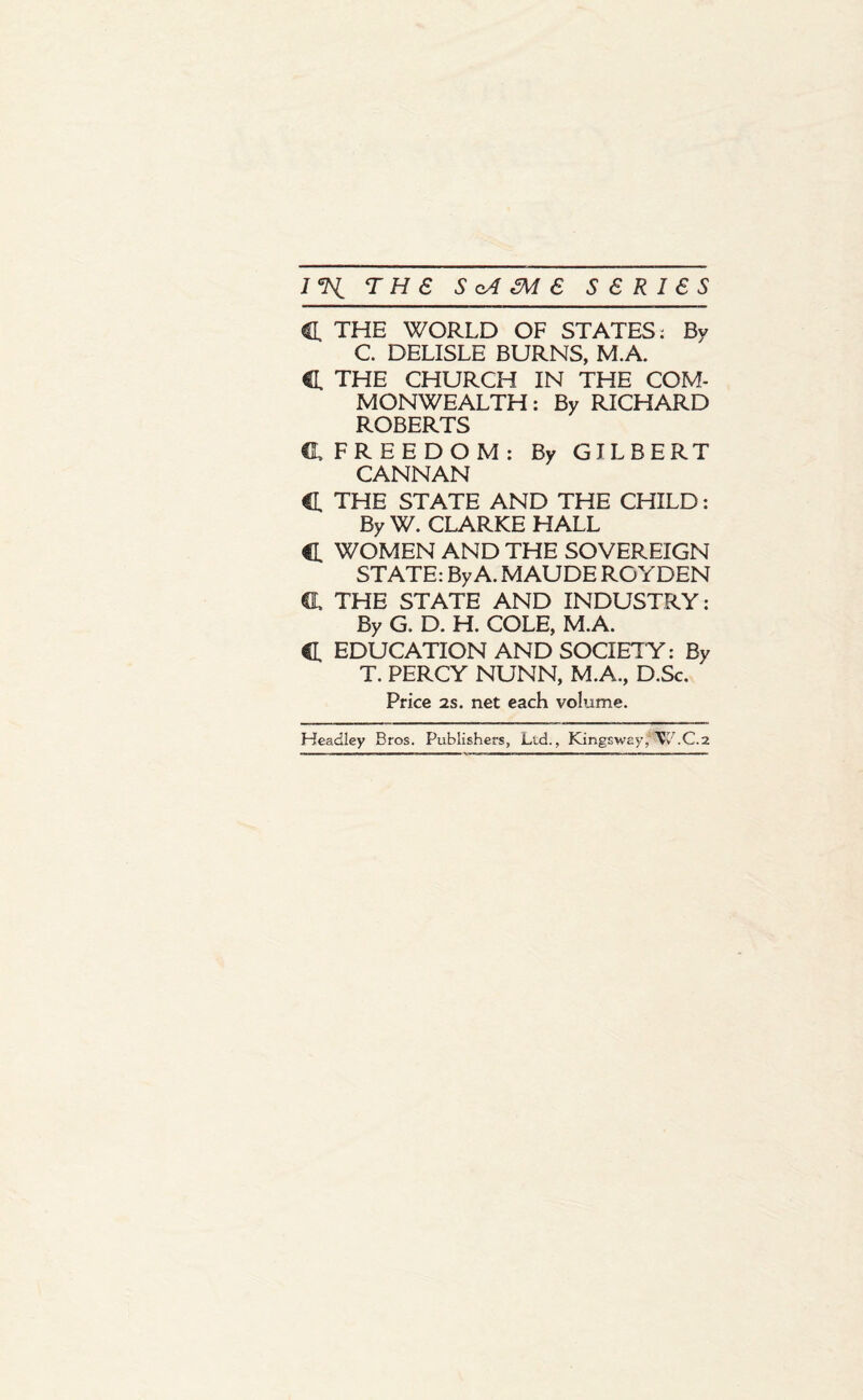 C THE WORLD OF STATES: By C DELISLE BURNS, M.A. C THE CHURCH IN THE COM¬ MONWEALTH: By RICHARD ROBERTS CL FREEDOM: By GILBERT CANNAN C THE STATE AND THE CHILD: By W. CLARKE HALL c WOMEN AND THE SOVEREIGN STATE: By A. MAUDE ROYDEN C. THE STATE AND INDUSTRY: By G. D. H. COLE, M.A. C EDUCATION AND SOCIETY: By T. PERCY NUNN, M.A., D.Sc. Price 2s. net each volume. Headley Bros. Publishers, Lid., Kingsway, Vv'.C.2