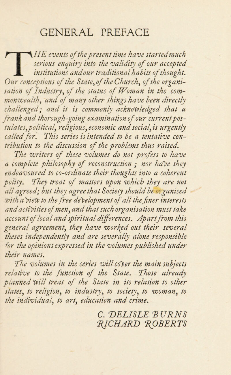 GENERAL PREFACE THE events of the present time have star ted much serious enquiry into the validity of our accepted institutions and our traditional habits of thought. Our conceptions of the State,ofthe Churchy of the organi¬ sation of Industry, of the status of fVoman in the com¬ monwealth, and of many other things have been directly challenged; and it is commonly acknowledged that a frank and thorough-going examination of our currentpos¬ tulates,political, religious, economic and social, is urgently called for. This series is intended to be a tentative con¬ tribution to the discussion of the problems thus raised. The writers of these volumes do not profess to have a complete philosophy of reconstruction ; nor hdVe they endeavoured to co-ordinate their thoughts into a coherent polity. They treat of matters upon which they are not all agreed; but they agree that Society should be o: ganised with a Hew to the free development of all the finer interests and activities of men, and that such organisation must take account of local and spiritual differences. Apart from this general agreement, they have worked out their several theses independently and are severally alone responsible for the opinions expressed in the volumes published under their names. The volumes in the series will coper the main subjects relative to the function of the State. Those already planned will treat of the State in its relation to other states, to religion, to industry, to society, to woman, to the individual, to art, education and crime. C. DELISLE TURNS RJCHARD ROBERTS