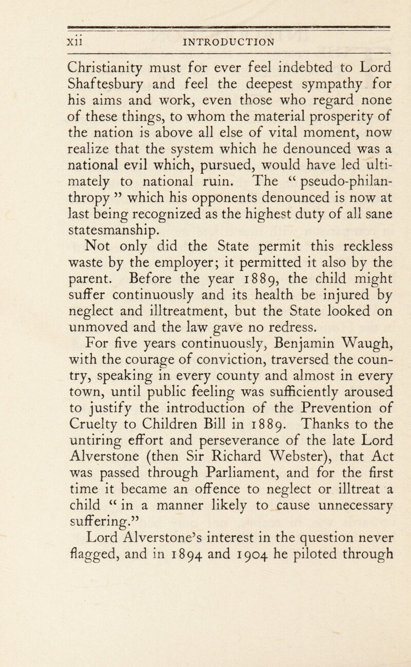 Christianity must for ever feel indebted to Lord Shaftesbury and feel the deepest sympathy for his aims and work, even those who regard none of these things, to whom the material prosperity of the nation is above all else of vital moment, now realize that the system which he denounced was a national evil which, pursued, would have led ulti¬ mately to national ruin. The “ pseudo-philan¬ thropy 55 which his opponents denounced is now at last being recognized as the highest duty of all sane statesmanship. Not only did the State permit this reckless waste by the employer; it permitted it also by the parent. Before the year 1889, the child might suffer continuously and its health be injured by neglect and illtreatment, but the State looked on unmoved and the law gave no redress. For five years continuously, Benjamin Waugh, with the courage of conviction, traversed the coun¬ try, speaking in every county and almost in every town, until public feeling was sufficiently aroused to justify the introduction of the Prevention of Cruelty to Children Bill in 1889. Thanks to the untiring effort and perseverance of the late Lord Alverstone (then Sir Richard Webster), that Act was passed through Parliament, and for the first time it became an offence to neglect or illtreat a child “ in a manner likely to cause unnecessary suffering.55 Lord Alverstone’s interest in the question never flagged, and in 1894 and 1904 he piloted through