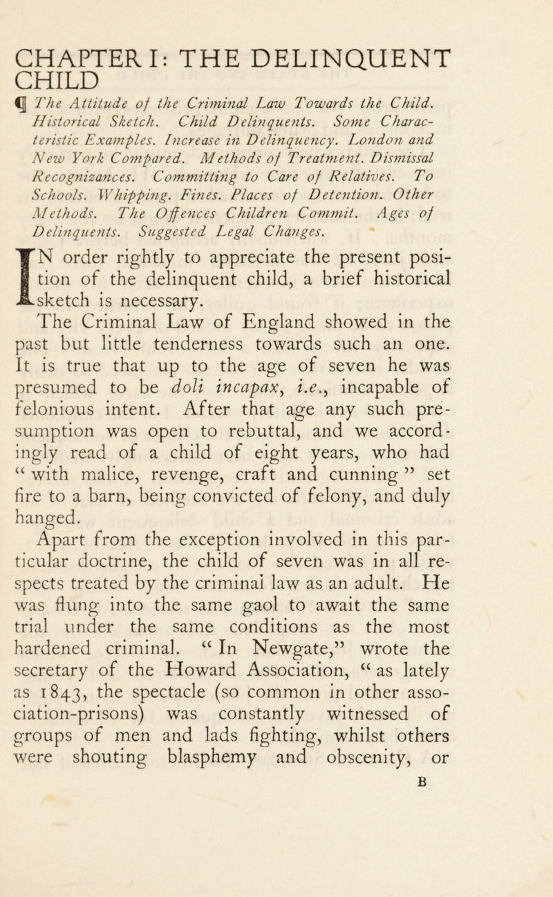 CHAPTERI: THE DELINQUENT CHILD <J The Attitude of the Criminal Law Towards the Child. Historical Sketch. Child D elinquents. Some Charac¬ teristic Examples. Increase in Delinquency. London and New York Compared. Methods of Treatment. Dismissal Recognizances. Committing to Care of Relatives. To Schools. Whipping. Fines. Places of Detention. Other Methods. The Offences Children Commit. Ages of Delinquents. Suggested Legal Changes. IN order rightly to appreciate the present posi¬ tion of the delinquent child, a brief historical sketch is necessary. The Criminal Law of England showed in the past but little tenderness towards such an one. It is true that up to the age of seven he was presumed to be doll incapax, z.e., incapable of felonious intent. After that age any such pre¬ sumption was open to rebuttal, and we accord¬ ingly read of a child of eight years, who had “ with malice, revenge, craft and cunning ” set fire to a barn, being convicted of felony, and duly hanged. Apart from the exception involved in this par¬ ticular doctrine, the child of seven was in all re¬ spects treated by the criminal law as an adult. He was flung into the same gaol to await the same trial under the same conditions as the most hardened criminal. “ In Newgate,” wrote the secretary of the Howard Association, “ as lately as 1843, the spectacle (so common in other asso¬ ciation-prisons) was constantly witnessed of groups of men and lads fighting, whilst others were shouting blasphemy and obscenity, or B