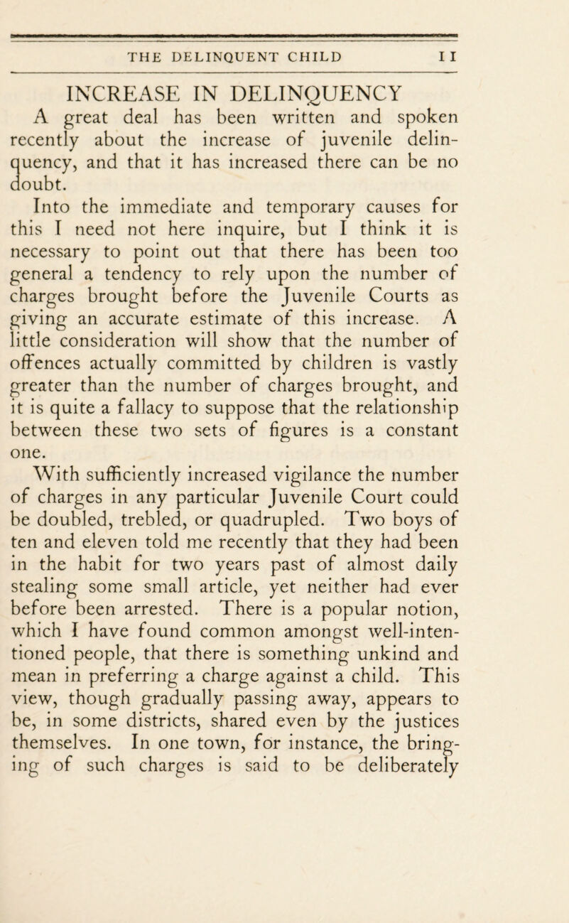 INCREASE IN DELINQUENCY A great deal has been written and spoken recently about the increase of juvenile delin¬ quency, and that it has increased there can be no doubt. Into the immediate and temporary causes for this I need not here inquire, but I think it is necessary to point out that there has been too general a tendency to rely upon the number of charges brought before the Juvenile Courts as giving an accurate estimate of this increase. A little consideration will show that the number of offences actually committed by children is vastly greater than the number of charges brought, and it is quite a fallacy to suppose that the relationship between these two sets of figures is a constant one. With sufficiently increased vigilance the number of charges in any particular Juvenile Court could be doubled, trebled, or quadrupled. Two boys of ten and eleven told me recently that they had been in the habit for two years past of almost daily stealing some small article, yet neither had ever before been arrested. There is a popular notion, which I have found common amongst well-inten¬ tioned people, that there is something unkind and mean in preferring a charge against a child. This view, though gradually passing away, appears to be, in some districts, shared even by the justices themselves. In one town, for instance, the bring¬ ing of such charges is said to be deliberately